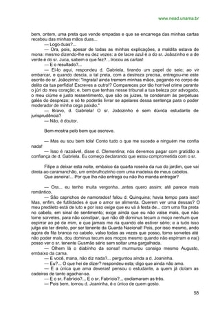 www.nead.unama.br
58
bem, ontem, uma preta que vende empadas e que se encarrega das minhas cartas
recebeu das minhas mãos duas...
— Logo duas?...
— Ora, pois, apesar de todas as minhas explicações, a maldita estava de
mona: mesmo dizendo-lhe eu dez vezes: a de lacre azul é a do sr. Joãozinho e a de
verde é do sr. Juca, sabem o que fez?…trocou as cartas!
— E o resultado?...
— Ei-lo aqui, respondeu d. Gabriela, tirando um papel do seio; ao vir
embarcar, e quando descia, a tal preta, com a destreza precisa, entregou-me este
escrito do sr. Joãozinho: "Ingrata! ainda tremem minhas mãos, pegando no corpo de
delito da tua perfídia! Escreves a outro!? Compareces por tão horrível crime perante
o júri do meu coração; e, bem que tenhas nesse tribunal a tua beleza por advogado,
o meu ciúme e justo ressentimento, que são os juizes, te condenam às perpétuas
galés do desprezo; e só te poderás livrar se apelares dessa sentença para o poder
moderador de minha cega paixão."
— Bravo, d. Gabriela! O sr. Joãozinho é sem dúvida estudante de
jurisprudência?
— Não, é doutor.
Bem mostra pelo bem que escreve.
— Mas eu sou bem tola! Conto tudo o que me sucede e ninguém me confia
nada!
— Isso é razoável, disse d. Clementina; nós devemos pagar com gratidão a
confiança de d. Gabriela. Eu começo declarando que estou comprometida com o sr.
Filipe a deixar esta noite, embaixo da quarta roseira da rua do jardim, que vai
direta ao caramanchão, um embrulhozinho com uma madeixa de meus cabelos.
Que asneira!... Por que lho não entrega ou não lho manda entregar?
— Ora... eu tenho muita vergonha…antes quero assim; até parece mais
romântico.
— São caprichos de namorados! falou d. Quinquina; havia tempo para isso!
Mas, enfim, de futilidades é que o amor se alimenta. Querem ver uma dessas? O
meu predileto está de luto e por isso exige que eu vá á festa de... com uma fita preta
no cabelo, em sinal de sentimento; exige ainda que eu não valse mais, que não
tome sorvetes, para não constipar, que não dê dorninus tecum a moço nenhum que
espirrar ao pé de mim, e que jamais me ria quando ele estiver sério; e a tudo isso
julga ele ter direito, por ser tenente da Guarda Nacional! Pois, por isso mesmo, ando
agora de fita branca no cabelo, valso todas as vezes que posso, tomo sorvetes até
não poder mais, dou dominus tecum aos moços mesmo quando não espirram e na()
posso ver o sr. tenente Gusmão sério sem soltar uma gargalhada.
— Olhem lá o diabinho da sonsa! murmurou consigo mesmo Augusto,
embaixo da cama.
— E você, mana, não diz nada?... perguntou ainda a d. Joaninha.
— Eu?... O que hei de dizer? respondeu esta; digo que ainda não amo.
— E a única que ama deveras! pensou o estudante, a quem já doíam as
cadeiras de tanto agachar-se.
— E o sr. Fabrício?... E o sr. Fabrício?... exclamaram as três.
— Pois bem, tornou d. Joaninha, é o único de quem gosto.
 