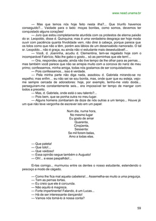 www.nead.unama.br
59
— Mas que temos nós hoje feito nesta ilha?... Que triunfo havemos
conseguido?... Vaidade para o lado: moças bonitas, como somos, devemos ter
conquistado alguns corações!
— Juro que estou completamente aturdida com os protestos de eterna paixão
do sr. Leopoldo, disse d. Quinquina; mas é uma verdadeira desgraça ser hoje moda
ouvir com paciência quanta frivolidade vem, não direi à cabeça, porque parece que
os tolos como que não a têm, porém aos lábios de um desenxabido namorado. O tal
sr. Leopoldo... não é graça, eu ainda não vi estudante mais desestudável!...
— Você, d. Joaninha, acudiu d. Clementina, tem-se regalado hoje com o
incomparável Fabrício. Não lhe gabo o gosto... só as perninhas que ele tem!...
— Ora, respondeu aquela; ainda não tive tempo de lhe olhar para as pernas…
mas também você parece que não se arrepia muito com a corcova do nariz de meu
primo; confessemos, minha amiga, todas nós gostamos de ser conquistadoras.
— Pois confessamos... isso é verdade.
— Pela minha parte não diga nada, assobiou d. Gabriela mirando-se no
espelho; mas enfim… eu não sei se sou bonita, mas, onde quer que eu esteja, vejo-
me sempre cercada de adoradores: hoje, por exemplo, tenho-me visto doida...
perseguiram-me constantemente seis... era impossível ter tempo de mangar com
todos a preceito.
— Mas, d. Gabriela, onde está o seu talento?...
— Pois bem, que se ponha outra no meu lugar.
— Alguns homens zombariam de doze de nós outras a um tempo... Houve já
um que não teve vergonha de escrever isto em um papel:
Num dia, numa hora,
No mesmo lugar
Eu gosto de amar
Quarenta,
Cinqüenta,
Sessenta:
Se mil forem belas,
Amo a todas elas.
— Que pateta!
— Que tolo!...
— Que vaidoso!
— Essa opinião segue também o Augusto!
— Oh!... e esse paspalhão!...
Ei-las comigo... murmurou entre os dentes o nosso estudante, estendendo o
pescoço a modo de cágado.
— Como lhe fica mal aquela cabeleira!... Assemelha-se muito a uma preguiça.
— Tem as pernas tortas.
— Eu creio que ele é corcunda.
— Não aquilo é magreza.
— Forte impertinente! Falando, é um Lucas...
— Há de ser interessante dançando!
— Vamos nós tomá-lo à nossa conta?
 