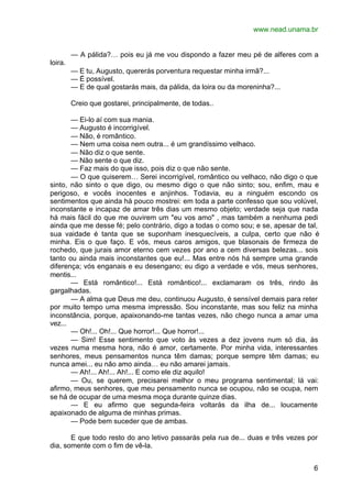 www.nead.unama.br
6
— A pálida?… pois eu já me vou dispondo a fazer meu pé de alferes com a
loira.
— E tu, Augusto, quererás porventura requestar minha irmã?...
— É possível.
— E de qual gostarás mais, da pálida, da loira ou da moreninha?...
Creio que gostarei, principalmente, de todas..
— Ei-lo aí com sua mania.
— Augusto é incorrigível.
— Não, é romântico.
— Nem uma coisa nem outra... é um grandíssimo velhaco.
— Não diz o que sente.
— Não sente o que diz.
— Faz mais do que isso, pois diz o que não sente.
— O que quiserem… Serei incorrigível, romântico ou velhaco, não digo o que
sinto, não sinto o que digo, ou mesmo digo o que não sinto; sou, enfim, mau e
perigoso, e vocês inocentes e anjinhos. Todavia, eu a ninguém escondo os
sentimentos que ainda há pouco mostrei: em toda a parte confesso que sou volúvel,
inconstante e incapaz de amar três dias um mesmo objeto; verdade seja que nada
há mais fácil do que me ouvirem um "eu vos amo" , mas também a nenhuma pedi
ainda que me desse fé; pelo contrário, digo a todas o como sou; e se, apesar de tal,
sua vaidade é tanta que se suponham inesquecíveis, a culpa, certo que não é
minha. Eis o que faço. E vós, meus caros amigos, que blasonais de firmeza de
rochedo, que jurais amor eterno cem vezes por ano a cem diversas belezas... sois
tanto ou ainda mais inconstantes que eu!... Mas entre nós há sempre uma grande
diferença; vós enganais e eu desengano; eu digo a verdade e vós, meus senhores,
mentis...
— Está romântico!... Está romântico!... exclamaram os três, rindo às
gargalhadas.
— A alma que Deus me deu, continuou Augusto, é sensível demais para reter
por muito tempo uma mesma impressão. Sou inconstante, mas sou feliz na minha
inconstância, porque, apaixonando-me tantas vezes, não chego nunca a amar uma
vez...
— Oh!... Oh!... Que horror!... Que horror!...
— Sim! Esse sentimento que voto às vezes a dez jovens num só dia, às
vezes numa mesma hora, não é amor, certamente. Por minha vida, interessantes
senhores, meus pensamentos nunca têm damas; porque sempre têm damas; eu
nunca amei... eu não amo ainda… eu não amarei jamais.
— Ah!... Ah!... Ah!... E como ele diz aquilo!
— Ou, se querem, precisarei melhor o meu programa sentimental; lá vai:
afirmo, meus senhores, que meu pensamento nunca se ocupou, não se ocupa, nem
se há de ocupar de uma mesma moça durante quinze dias.
— E eu afirmo que segunda-feira voltarás da ilha de... loucamente
apaixonado de alguma de minhas primas.
— Pode bem suceder que de ambas.
E que todo resto do ano letivo passarás pela rua de... duas e três vezes por
dia, somente com o fim de vê-la.
 