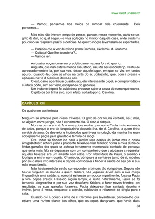 www.nead.unama.br
60
— Vamos; pensemos nos meios de zombar dele cruelmente... Pois
pensemos...
Mas elas não tiveram tempo de pensar, porque, nesse momento, ouviu-se um
grito de dor, ao qual seguiu-se viva agitação no interior daquela casa, onde ainda há
pouco só se respirava prazer e delícias. As quatro moças levantaram-se espantadas.
— Pareceu-me a voz de minha prima Carolina, exclamou d. Joaninha.
— Coitada! Que lhe sucederia?...
— Vamos ver.
As quatro moças correram precipitadamente para fora do quarto.
Augusto, que não estava menos assustado, saiu do seu esconderijo, vestiu-se
apressadamente e ia, por sua vez, deixar aquele lugar, em que se vira em tantos
apuros, quando deu com os olhos na carta do sr. Joãozinho, que, com a pressa e
agitação, havia d. Gabriela deixado cair.
O estudante apanhou e guardou aquele interessante papel, e com prontidão e
cuidado pôde, sem ser visto, escapar-se do gabinete.
Um instante depois foi cuidadoso procurar saber a causa do rumor que ouvira.
O grito de dor tinha sido, com efeito, soltado por d. Carolina.
CAPÍTULO XIII
Os quatro em conferência
Ninguém se arreceie pela nossa travessa, O grito de dor foi, na verdade, seu; mas,
se alguém corre perigo, não é certamente ela. O caso é simples.
Morava com a sra. d. Ana uma pobre mulher, por nome Paula muito estimada
de todos, porque o era da despotazinha daquela ilha, de d. Carolina, a quem tinha
servido de ama. Os desvelos e incômodos que tivera na criação da menina lhe eram
sobejamente pagos pela gratidão e ternura da moça.
Ora, todos se tinham ido para o jardim logo depois do jantar mas o nosso
amigo Keblerc achara justo e prudente deixar-se ficar fazendo honra à meia dúzia de
lindas garrafas das quais se achava ternamente enamorado: contudo ele pensava
que seria mais feliz se deparasse com um companheiro que o ajudasse a requestar
aquelas belezas: era um amante sem zelos. Por infelicidade de Paula, o alemão a
lobrigou a entrar num quarto. Chamou-a, obrigou-a a sentar-se junto de si, mostrou
por ela o mais vivo interesse e depois convidou-a a beber à saúde de seu pai e sua
mãe e sua família.
Não havia remédio senão corresponder a brindes tão obrigativos. Depois não
houve ninguém no mundo a quem Keblerc não julgasse dever com a sua meiga
língua dirigir uma saúde, e, como já estivesse um pouco impertinente, forçava Paula
a virar copos cheios. Passado algum tempo, e muito naturalmente, Paula se foi
tornando alegrezinha e por sua vez desafiava Keblerc a fazer novos brindes: em
resultado, as suas garrafas foram-se. Paula deixou-se ficar sentada risonha e
imóvel, junto à mesa, enquanto o alemão, rubicundo e reluzente se dirigiu para a
sala.
Quando daí a pouco a ama de d. Carolina quis levantar-se, pareceu-lhe que
estava uma nuvem diante dos olhos, que os copos dançavam, que havia duas
 