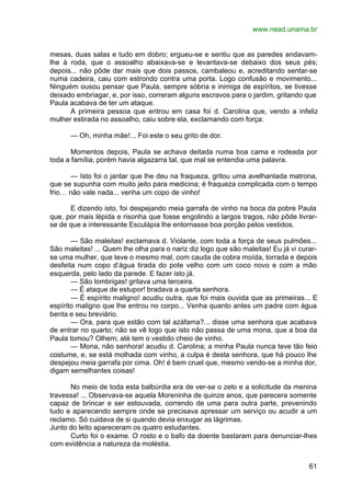 www.nead.unama.br
61
mesas, duas salas e tudo em dobro; ergueu-se e sentiu que as paredes andavam-
lhe à roda, que o assoalho abaixava-se e levantava-se debaixo dos seus pés;
depois... não pôde dar mais que dois passos, cambaleou e, acreditando sentar-se
numa cadeira, caiu com estrondo contra uma porta. Logo confusão e movimento...
Ninguém ousou pensar que Paula, sempre sóbria e inimiga de espíritos, se tivesse
deixado embriagar, e, por isso, correram alguns escravos para o jardim, gritando que
Paula acabava de ter um ataque.
A primeira pessoa que entrou em casa foi d. Carolina que, vendo a infeliz
mulher estirada no assoalho, caiu sobre ela, exclamando com força:
— Oh, minha mãe!... Foi este o seu grito de dor.
Momentos depois, Paula se achava deitada numa boa cama e rodeada por
toda a família; porém havia algazarra tal, que mal se entendia uma palavra.
— Isto foi o jantar que lhe deu na fraqueza, gritou uma avelhantada matrona,
que se supunha com muito jeito para medicina; é fraqueza complicada com o tempo
frio… não vale nada... venha um copo de vinho!
E dizendo isto, foi despejando meia garrafa de vinho na boca da pobre Paula
que, por mais lépida e risonha que fosse engolindo a largos tragos, não pôde livrar-
se de que a interessante Esculápia lhe entornasse boa porção pelos vestidos.
— São maleitas! exclamava d. Violante, com toda a força de seus pulmões...
São maleitas! ... Quem lhe olha para o nariz diz logo que são maleitas! Eu já vi curar-
se uma mulher, que teve o mesmo mal, com cauda de cobra moída, torrada e depois
desfeita num copo d’água tirada do pote velho com um coco novo e com a mão
esquerda, pelo lado da parede. E fazer isto já.
— São lombrigas! gritava uma terceira.
— É ataque de estupor! bradava a quarta senhora.
— É espírito maligno! acudiu outra, que foi mais ouvida que as primeiras... E
espírito maligno que lhe entrou no corpo... Venha quanto antes um padre com água
benta e seu breviário.
— Ora, para que estão com tal azáfama?... disse uma senhora que acabava
de entrar no quarto; não se vê logo que isto não passa de uma mona, que a boa da
Paula tomou? Olhem; até tem o vestido cheio de vinho.
— Mona, não senhora! acudiu d. Carolina; a minha Paula nunca teve tão feio
costume, e, se está molhada com vinho, a culpa é desta senhora, que há pouco lhe
despejou meia garrafa por cima. Oh! é bem cruel que, mesmo vendo-se a minha dor,
digam semelhantes coisas!
No meio de toda esta balbúrdia era de ver-se o zelo e a solicitude da menina
travessa! ... Observava-se aquela Moreninha de quinze anos, que parecera somente
capaz de brincar e ser estouvada, correndo de uma para outra parte, prevenindo
tudo e aparecendo sempre onde se precisava apressar um serviço ou acudir a um
reclamo. Só cuidava de si quando devia enxugar as lágrimas.
Junto do leito apareceram os quatro estudantes.
Curto foi o exame. O rosto e o bafo da doente bastaram para denunciar-lhes
com evidência a natureza da moléstia.
 
