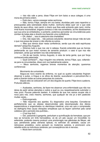 www.nead.unama.br
62
— Isto não vale a pena, disse Filipe em tom baixo a seus colegas; é uma
mona de primeira ordem.
— Está claro, vamos sossegar estas senhoras.
— Não, tornou Filipe, sempre em voz baixa; aturdidas pelo caso repentino e
preocupadas pela sobriedade desta mulher, nenhuma delas quer ver o que está
diante de seus olhos, nem sentir o cheiro que lhes está entrando pelo nariz; minha
irmã ficaria inconsolável, brigaria conosco e não nos acreditaria, se lhe disséssemos
que sua ama se embebedou; e portanto, podemos aproveitar as circunstâncias para
zombar de todas elas e divertir-nos fazendo uma conferência.
— Oh, diabo! ... isso é catecismo dos charlatões!
— Ora, não sejas tolo… não pareces estudante; devemos lançar mão de tudo
o que nos possa dar prazer e não ofenda os outros.
— Mas que iremos dizer nesta conferência, senão que ela está espirituosa
demais? perguntou Augusto.
— Diremos tudo o que nos vier à cabeça, ficando entendido que as honras
pertencerão ao que maior número de asneiras produzir; o caso é que nos não
entendam, ainda que também nos não entendamos.
— Há de ser bonito, tornou Augusto, à vista de tanta gente, que por força
conhecerá esta patacoada.
— Qual conhecer?... Aqui ninguém nos entende, tornou Filipe, que, voltando-
se para os circunstantes, disse com voz teatralmente solene:
— Meus senhores, rogamos breves momentos de atenção; queremos
conferenciar.
Movimento de curiosidade.
Seguiu-se novo exame da enferma, no qual os quatro estudantes fingiram
observar o pulso, a língua e os olhos da doente; auscultaram e percutiram-lhe o
peito e fizeram todas as outras pesquisas do costume.
Depois eles se colocaram em um dos ângulos do quarto; Filipe teve a palavra.
Profundo silêncio.
— Acabastes, senhores, de fazer-me observar uma enfermidade que não nos
deixa de pedir sérias atenções e sobre a qual eu vou respeitosamente submeter o
meu juízo. Poucas palavras bastam. A moléstia de que nos vamos ocupar não é
nova para nós; creio mesmo, senhores, que qualquer de vós já a tem padecido
muitas vezes...
— Está enganado.
— Não respondo aos apartes. Eu diagnostico uma baquites. Concebe-se
perfeitamente que as etesias desenvolvidas pela decomposição dos éteres
espasmódicos e engendrados no alambique intestinal, uma vez que a compressão
do diafragma lhes causa vibrações simpáticas que os façam caminhar pelo canal
colédoco até o periostio dos pulmões...
— C’est trop fort!...
— Daí, passando à garganta, perturbam a quimificação da hematose, que por
isso se tornando em linfa hemostática, vá de um jato causar um tricocéfalo no
esfenóide, podendo mesmo produzir uma proctorragia nas glândulas de Meyer, até
que, penetrando pelas câmaras ópticas, no esfíncter do cerebelo, causa um
retrocesso prostático, como pensam os modernos autores, e promovem uma
rebelião entre os indivíduos cerebrais: por conseqüência isto é nervoso.
— Muito bem concluído.
 