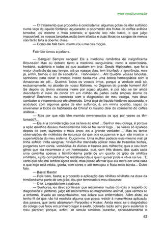 www.nead.unama.br
63
— O tratamento que proponho é concludente: algumas gotas de éter sulfúrico
numa taça do líquido fontâneo açucarado; o cozimento dos frutos do coffea arábica
torrados, ou mesmo o thea sinensis; e quando isto não baste, o que julgo
impossível, as nossas lancetas estão bem afiadas e duas libras de sangue de menos
não farão falta à doente: disse.
— Como ele fala bem, murmurou uma das moças.
Fabrício tomou a palavra.
— Sangue! Sempre sangue! Eis a medicina romântica do insignificante
Broussais! Mas eu detesto tanto a medicina sanguinária, como a estercorária,
herbária, sudorária e todas as que acabam em ária. Desde Hipócrates, que foi o
maior charlatão do seu tempo, até os nossos dias, tem triunfado a ignorância, mas
já, enfim, brilhou o sol da sabedoria... Hahnemann... Ah! Quebrai vossas lancetas,
senhores; para curar o mundo inteiro basta-vos uma botica homeopática com o
Amazonas ao pé!... Queimai todos os vossos livros, porque a verdade está só,
exclusivamente, no alcorão de nosso Mafoma, no Organon do grande homem! Ah!
Se depois do divino sistema morre por acaso alguém, é por não se ter ainda
descoberto o meio de dividir cm um milhão de partes cada simples átomo da
matéria! Senhores, eu concordo com o diagnóstico de meu colega, mas devo
combater o tratamento por ele oferecido. Uma taça de líquido fontâneo açucarado, e
acidulado com algumas gotas de éter sulfúrico, é, em minha opinião, capaz de
envenenar a todos os habitantes da China! O mesmo direi do cozimento do coffea
arábica...
— Mas por que não têm morrido envenenados os que por vezes os têm
tomado?...
— Eis aí a consideração que os leva ao erro! ... Senhor meu colega, é porque
a ação maléfica desses medicamentos não se faz sentir logo… às vezes só aparece
depois de cem, duzentos e mais anos: eis a grande verdade! ... Mas eu tenho
observações de moléstias de natureza da que nos ocupamos e que vão mostrar a
superioridade do meu sistema. Ouçam-me. Uma mulher padecia este mesmo mal, já
tinha sofrido trinta sangrias; haviam-lhe mandado aplicar mais de trezentas bichas,
purgantes sem conta, vomitórios às dúzias e tisanas aos milheiros; quis o seu bom
gênio que ela recorresse a um homeopata, que, com três doses, das quais cada
uma continha apenas a trimilionésima parte de um quarto de grão de nihilitas
nihilitatis, a pôs completamente restabelecida; e quem quiser pode ir vê-ia na rua... E
certo que não me lembro agora onde, mas posso afirmar que ela mora em uma casa
e que hoje está nédia, gorda, com cores e até remoçou e ficou mais bonita... Outro
fato.
— Basta! Basta!
— Pois bem, basta; e propondo a aplicação das nihilitas nihilitatis na dose da
trimilionésima parte de um grão, dou por terminado o meu discurso.
— O sr. Leopoldo tem a palavra.
— Senhores, eu devo confessar que restam-me muitas dúvidas a respeito do
diagnóstico e, portanto, julgo útil recorrermos ao magnetismo animal, para vermos se
a enferma, levada ao sonambulismo, nos aclara sua enfermidade. Além disto, eu
tenho fé de que não há moléstia alguma que possa resistir à maravilhosa aplicação
dos passes, que tanto abismaram Paracelso e Kisker. Ainda mais: se o diagnóstico
do colega que falou em primeiro lugar é exato, dobrada razão acho para sustentar o
meu parecer; porque, enfim, se simula similibus curantur, necessariamente o
 