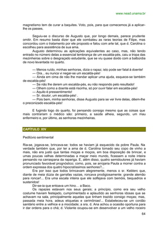 www.nead.unama.br
64
magnetismo tem de curar a baquites. Voto, pois, para que comecemos já a aplicar-
lhe os passes.
Seguiu-se o discurso de Augusto que, por longo demais, parece prudente
omitir. Em resumo basta dizer que ele combateu as raras teorias de Filipe, mas
concordou com o tratamento por ele proposto e falou com arte tal, que d. Carolina o
escolheu para assistência de sua ama.
Augusto determinou as aplicações equivalentes ao caso, mas, não tendo
entrado no número delas a essencial lembrança de um escalda-pés, caiu a tropa das
mezinheiras sobre o desgraçado estudante, que se viu quase doido com a balbúrdia
de novo levantada no quarto.
— Menos ruído, minhas senhoras, dizia o rapaz; isto pode ser fatal à doente!
— Ora... eu nunca vi negar-se um escalda-pés!
— Ainda em cima de não lhe mandar aplicar uma ajuda, esquece-se também
de escalda-pés!
— Se não lhe derem um escalda-pés, eu não respondo pelo resultado!
— Olhem como a doente está risonha, só por ouvir falar em escalda-pés!
— Aquilo é pressentimento!
— Sr. doutor, um escalda-pés! .
— Pois bem, minha senhoras, disse Augusto para se ver livre delas, dêem-lhe
o preconizado escalda-pés!
E fugindo logo do quarto, foi pensando consigo mesmo que as coisas que
mais contrariam o médico são: primeiro, a saúde alheia, segundo, um mau
enfermeiro e, por último, as senhoras mezinheiras.
CAPÍTULO XIV
Pedilúvio sentimental
Ria-se, jogava-se, brincava-se: todos se haviam já esquecido da pobre Paula. Na
verdade também que, por ter a ama de d. Carolina tomado seu copo de vinho a
mais, não era justo que tantas moças e moços, em boa disposição de brincar, e
umas poucas velhas determinadas a maçar meio mundo, ficassem a noite inteira
pensando na carraspana da rapariga. E, além disso, quatro semidoutores já haviam
pronunciado favorável prognóstico; como, pois, se arrojaria Paula a morrer contra a
ordem expressa dos quatro hipocratíssimos senhores?...
Era por isso que todos brincavam alegremente, menos o sr. Keblerc que,
diante de meia dúzia de garrafas vazias, roncava prodigiosamente: grande alemão
para roncar!... Era uma escala inteira que ele solfejava com bemóis, bequadros e
sustenidos!
Dir-se-ia que entoava um hino… a Baco.
Os rapazes estavam nos seus gerais; a princípio, como era seu velho
costume haviam festejado, cumprimentado e aplaudido as senhoras idosas que se
achavam na sala, principalmente aquelas que tinham trazido consigo moças; mas,
passada meia hora, adeus etiquetas e cerimônias!... Estabeleceu-se um cordão
sanitário entre a velhice e a mocidade; a sra. d. Ana achou a ocasião oportuna para
ir dar ordens para o chá; d. Violante ocupou-se em desenvolver a um velho roceiro
 