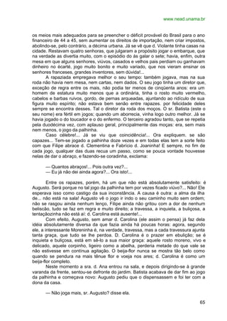 www.nead.unama.br
65
os meios mais adequados para se preencher o déficit provável do Brasil para o ano
financeiro de 44 a 45, sem aumentar os direitos de importação, nem criar impostos,
abolindo-se, pelo contrário, a décima urbana. Já se vê que d. Violante tinha casas na
cidade. Restavam quatro senhoras, que julgaram a propósito jogar o embarque, que
na verdade as divertia muito, com o episódio do ás galar o sete; havia, enfim, outra
mesa em que alguns senhores, viúvos, casados e velhos pais perdiam ou ganhavam
dinheiro no écarté, jogo muito bonito e muito variado, que nos vieram ensinar os
senhores franceses, grandes inventores, sem dúvida!...
A rapaziada empregava melhor o seu tempo: também jogava, mas na sua
roda não havia nem mesa, nem cartas, nem dados. O seu jogo tinha um diretor que,
exceção de regra entre os mais, não podia ter menos de cinqüenta anos: era um
homem de estatura muito menos que a ordinária, tinha o rosto muito vermelho,
cabelos e barbas ruivos, gordo, de pernas arqueadas, ajuntando ao ridículo de sua
figura muito espírito; não estava bem senão entre rapazes. por felicidade deles
sempre se encontra desses. Tal o diretor da roda dos moços. O sr. Batista (este o
seu nome) era fértil em jogos; quando um aborrecia, vinha logo outro melhor. Já se
havia jogado o do toucador e o do enfermo. O terceiro agradou tanto, que se repetia
pela duodécima vez, com aplauso geral, principalmente das moças: era, sem mais
nem menos, o jogo da palhinha.
Caso célebre!... Já se viu que coincidência!... Ora expliquem. se são
capazes... Tem-se jogado a palhinha doze vezes e em todas elas tem a sorte feito
com que Filipe abrace d. Clementina e Fabrício d. Joaninha! E sempre, no fim de
cada jogo, qualquer das duas recua um passo, como se pouca vontade houvesse
nelas de dar o abraço, e fazendo-se coradinha, exclama:
— Quantos abraços!... Pois outra vez?...
— Eu já não dei ainda agora?... Ora isto!...
Entre os rapazes, porém, há um que não está absolutamente satisfeito: é
Augusto. Será porque no tal jogo da palhinha tem por vezes ficado viúvo?... Não! Ele
esperava isso como castigo da sua inconstância. A causa é outra: a alma da ilha
de... não está na sala! Augusto vê o jogo ir indo o seu caminho muito sem ordem;
não se rasgou ainda nenhum lenço, Filipe ainda não gritou com a dor de nenhum
beliscão, tudo se faz em regra e muito direito; a travessa, a inquieta, a buliçosa, a
tentaçãozinha não está aí: d. Carolina está ausente!...
Com efeito, Augusto, sem amar d. Carolina (ele assim o pensa) já faz dela
idéia absolutamente diversa da que fazia ainda há poucas horas: agora, segundo
ele, a interessante Moreninha é, na verdade, travessa, mas a cada travessura ajunta
tanta graça, que tudo se lhe perdoa. D. Carolina é o prazer em ebulição; se é
inquieta e buliçosa, está em sê-lo a sua maior graça: aquele rosto moreno, vivo e
delicado, aquele corpinho, ligeiro como a abelha, perderia metade do que vale se
não estivesse em contínua agitação. O beija-flor nunca se mostra tão belo como
quando se pendura na mais tênue flor e voeja nos ares; d. Carolina é como um
beija-flor completo.
Neste momento a sra. d. Ana entrou na sala, e depois dirigindo-se à grande
varanda da frente, sentou-se defronte do jardim. Batista acabava de dar fim ao jogo
da palhinha e começava novo: Augusto pediu que o dispensassem e foi ter com a
dona da casa.
— Não joga mais, sr. Augusto? disse ela.
 