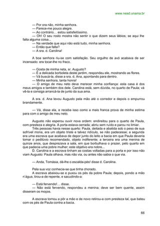 www.nead.unama.br
66
— Por ora não, minha senhora.
— Parece-me pouco alegre.
— Ao contrário… estou satisfeitíssimo.
— Oh! O seu rosto mostra não sentir o que dizem seus lábios; se aqui lhe
falta alguma coisa...
— Na verdade que aqui não está tudo, minha senhora.
— Então que falta?
— A sra. d. Carolina!
A boa senhora riu-se com satisfação. Seu orgulho de avó acabava de ser
incensado: era tocar-lhe no fraco.
— Gosta de minha neta, sr. Augusto?
— É a delicada borboleta deste jardim, respondeu ele, mostrando as flores.
— Vá buscá-la, disse a sra. d. Ana, apontando para dentro.
— Minha senhora, tanta honra!
— O amigo de meu neto deve merecer minha confiança: esta casa é dos
meus amigos e também dos dele. Carolina está, sem dúvida, no quarto de Paula; vá
vê-la e consiga arrancá-la de junto da sua ama.
A sra. d. Ana levou Augusto pela mão até o corredor e depois o empurrou
brandamente.
— Vá, disse ela, e receba isso como a mais franca prova de minha estima
para com o amigo de meu neto.
Augusto não esperou ouvir nova ordem: endireitou para o quarto de Paula,
com presteza e alegria. A porta estava cerrada; abriu sem ruído e parou no limiar.
Três pessoas havia nesse quarto: Paula, deitada e abatida sob o peso de sua
sofrível mona, era um objeto triste e talvez ridículo, se não padecesse; a segunda
era uma escrava que acabava de depor junto do leito a bacia em que Paula deveria
tomar o pedilúvio recomendado, objeto indiferente; a terceira era uma menina de
quinze anos, que desprezava a sala, em que borbulhava o prazer, pelo quarto em
que padecia uma pobre mulher; este objetivo era nobre...
D. Carolina e a escrava tinham as costas voltadas para a porta e por isso não
viam Augusto: Paula olhava, mas não via, ou antes não sabia o que via.
— Anda, Tomásia, dá-lhe o escalda-pés! disse d. Carolina.
Pela sua voz conhecia-se que tinha chorado.
A escrava abaixou-se e puxou os pés da pobre Paula; depois, pondo a mão
n’água, tirou-a de repente, e sacudindo-a:
— Está fervendo!… disse.
— Não está fervendo, respondeu a menina; deve ser bem quente, assim
disseram os moços.
A escrava tornou a pôr a mão e de novo retirou-a com presteza tal, que bateu
com os pés de Paula contra a bacia.
 