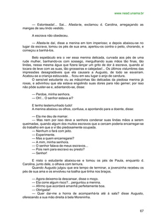 www.nead.unama.br
67
— Estonteada!... Sai... Afasta-te, exclamou d. Carolina, arregaçando as
mangas de seu lindo vestido.
A escrava não obedeceu.
— Afasta-te daí, disse a menina em tom imperioso; e depois abaixou-se no
lugar da escrava, tomou os pés de sua ama, apertou-os contra o peito, chorando, e
começou a banhá-los.
Belo espetáculo era o ver essa menina delicada, curvada aos pés de uma
rude mulher, banhando-os com sossego, mergulhando suas mãos tão finas, tão
lindas, nessa mesma água que fizera lançar um grito de dor à escrava, quando aí
tocara de leve com as suas, tão grosseiras e calejadas!... Os últimos vislumbres das
impressões desagradáveis que ela causara a Augusto, de todo se esvaíram.
Acabou-se a criança estouvada… ficou em seu lugar o anjo de candura.
O sensível estudante viu as mãozinhas tão delicadas da piedosa menina já
roxas, e adivinhou que ela estava engolindo suas dores para não gemer; por isso
não pôde suster-se e, adiantando-se, disse:
— Perdoe, minha senhora.
— Oh!... O senhor estava aí?
E tenho testemunhado tudo!
A menina abaixou os olhos, confusa, e apontando para a doente, disse:
— Ela me deu de mamar.
— Mas nem por isso deve a senhora condenar suas lindas mãos a serem
queimadas, quando algum dos muitos escravos que a cercam poderia encarregar-se
do trabalho em que a vi tão piedosamente ocupada.
— Nenhum o fará com jeito.
— Experimente.
— Mas a quem encarregarei?
— A mim, minha senhora.
— O senhor falava de meus escravos...
— Pois nem para escravo eu presto?
— Senhor!
E nisto o estudante abaixou-se e tomou os pés de Paula, enquanto d.
Carolina, junto dele, o olhava com ternura.
Quando Augusto julgou que era tempo de terminar, a jovenzinha recebeu os
pés de sua ama e os envolveu na toalha que tinha nos braços.
— Agora deixemo-la descansar, disse o moço.
— Ela corre algum risco?…perguntou a menina.
— Afirmo que acordará amanhã perfeitamente boa.
— Obrigada!
— Quer dar-me a honra de acompanhá-la até à sala? disse Augusto,
oferecendo a sua mão direita à bela Moreninha.
 