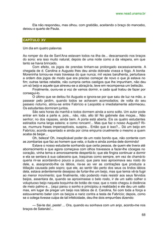 www.nead.unama.br
68
Ela não respondeu, mas olhou. com gratidão, aceitando o braço do mancebo,
deixou o quarto de Paula.
CAPÍTULO XV
Um dia em quatro palavras
Ao romper do dia de Sant’Ana estavam todos na ilha de... descansando nos braços
do sono: era isso muito natural, depois de uma noite como a da véspera, em que
tanto se havia brincado.
Com efeito, os jogos de prendas tinham-se prolongado excessivamente. A
chegada de d. Carolina e Augusto lhes deu ainda dobrada viveza e fogo. A bonita
Moreninha tornou-se mais travessa do que nunca; mil vezes barulhenta, perturbava
a ordem dos jogos de modo que era preciso começar de novo o que já estava no
fim; outras tantas rebelde, não cumpria certos castigos que lhe impunham, não deu
um só beijo e aquele que atreveu-se a abraçá-la, teve em recompensa um beliscão.
Finalmente, ouviu-se a voz de vamos dormir, e cada qual tratou de fazer por
consegui-lo.
O último que se deitou foi Augusto e ignora-se por que saiu de luz na mão, a
passear pelo jardim, quando todos se achavam acomodados; de volta do seu
passeio noturno, atirou-se entre Fabrício e Leopoldo e imediatamente adormeceu.
Os estudantes dormiram juntos.
São seis horas da manhã e todos dormem ainda a sono solto. Um autor pode
entrar em toda a parte e, pois... não, não, alto lá! No gabinete das moças... Não
senhor; no dos rapazes, ainda bem. A porta está aberta. Eis os quatro estudantes
estirados numa larga esteira; e como roncam!... Mas que faz o nosso Augusto? Ri-
se, murmura frases imperceptíveis, suspira... Então que é isso?... Dá um beijo em
Fabrício; acorda espantado e ainda por cima empurra cruelmente o mesmo a quem
acaba de beijar...
Oh, beleza! Oh, inexplicável poder de um rosto bonito que, não contente com
as zombarias que faz ao homem que vela, o ilude e ainda zomba dele dormindo!
Estava o nosso estudante sonhando que certa pessoa, de quem ele tivera até
aborrecimento e que agora começava com olhos travessos a fazer-lhe cócegas no
coração, vinha terna e amorosamente despertá-lo; que ele fingira continuar a dormir
e ela se sentara à sua cabeceira que, traquinas como sempre, em vez de chamá-lo
queria rir-se acordando-o pouco a pouco; que para isso aproximava seu rosto do
dele, e, assoprando-lhe os lábios, ria-se ao ver as contrações que produzia a
titilação causada pelo sopro; que ele, ao sentir tão perto dos seus os lindos lábios
dela, estava ardentemente desejoso de furtar-lhe um beijo, mas que temia vê-la fugir
ao menor movimento; que finalmente, não podendo mais resistir aos seus férvidos
beijos, assentara de, quando se aproximasse o belo rosto, ir de um salto colher o
voluptuoso beijo naquela boquinha de botão de rosa; que o rosto chegou à distância
de meio palmo e... (aqui parou o sonho e principiou a realidade) e ele deu um salto
mas, em lugar de pregar um beijo nos lábios de d. Carolina, foi com toda a força e
estouvamento bater com os beiços e nariz contra a testa de Fabrício; depois, como
se o colega tivesse culpa de tal infelicidade, deu-lhe dois empurrões dizendo:
— Sai-te daí, peste! ... Ora, quando eu sonhava com um anjo, acordo-me nos
braços de Satanás!...
 