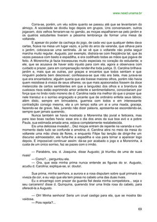 www.nead.unama.br
69
Corra-se, porém, um véu sobre quanto se passou até que se levantaram do
almoço. A sociedade se dividiu logo depois em grupos. Uns conversavam, outros
jogavam, dois velhos ferraram-se no gamão, as moças espalharam-se pelo jardim e
os quatros estudantes tiveram a péssima lembrança de formar uma mesa de
voltarete.
E apesar do poder da cachaça do jogo, de cada vez que qualquer deles dava
cartas, ficava na mesa um lugar vazio, e junto do arco da varanda, que olhava para
o jardim, colocava-se uma sentinela. Já se vê que o voltarete não podia seguir
marcha muito regular. Augusto, por exemplo, distraía-se com freqüência tal, que às
vezes passava com basto e espadilha, e era codilhado todas as mãos que jogava de
feito. A Moreninha já fazia travessuras muito especiais no coração do estudante; e
ele, que se acusava de haver sido injusto para com ela, agora a observava com
cuidado e prazer, para em compensação render-lhe toda justiça. D. Carolina brilhava
jardim e, mais que as outras, por graças e encantos que todos sentiam e que
ninguém poderia bem descrever; confessava-se que não era bela, mas jurava-se
que era encantadora; alguém queria que ela tivesse maiores olhos, porém não havia
quem resistisse à viveza de seus olhares; os que mais apaixonados fossem da doce
melancolia de certos semblantes em que a languidez dos olhos e a brandura de
custosos risos estão exprimindo amor ardente e sentimentalismo, concordariam por
força que no lindo rosto moreno de d. Carolina nada iria melhor do que o prazer que
nele transluz e o sorriso engraçado e picante que de ordinário enfeita seus lábios;
além disto, sempre em brincadeira, guerreia com todos e em interessante
contradição consigo mesma, ela a um tempo solta um ai e uma risada, graceja,
fazendo-se de grave, fala, jurando não dizer palavra, apresenta-se escondendo-se,
sempre quer jamais querendo.
Nunca também se havia mostrado a Moreninha tão jovial e feiticeira, mas
para isso boas razões havia: esse era o dia dos anos da sua boa avó e a pobre
Paula, sua estimada amada ama, estava completamente restabelecida.
Eis uma deliciosa invasão!... Dez moças entram de repente na varanda e num
momento dado tudo se confunde e amotina; d. Carolina atira no meio da mesa do
voltarete uma mão cheia de flores, e enquanto Filipe faz tenção de dirigir-lhe um
discurso admoestador, ela furta-lhe a espadilha e voa para tornar a aparecer logo
depois. E impossível continuar assim: dá-se por acabado o jogo e a Moreninha, à
custa de um único sorriso, faz as pazes com o irmão.
— Parabéns, sra. d. Joaquina, disse Augusto; já triunfou de uma de suas
rivais!
— Como?... perguntou ela.
— Ora, que esta minha prima nunca entende as figuras do sr. Augusto,
acudiu d. Carolina; explique-se, sr. doutor.
Sua prima, minha senhora, a aurora e a rosa disputam sobre qual primará na
viveza da cor, e eu vejo que ela tem presa no cabelo uma das duas rivais.
Eu o encarrego com prazer da guarda fiel desta minha competidora... seja o
seu carcereiro! disse d. Quinquina, querendo tirar uma linda rosa do cabelo, para
oferecê-la a Augusto.
— Oh! Minha senhora! Seria um cruel castigo para ela, que se mostra tão
vaidosa.
— Pois rejeita?...
 