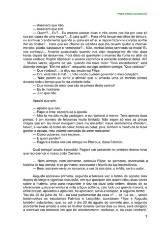 www.nead.unama.br
7
— Assevero que não.
— Assevero que sim.
— Quem?... Eu?... Eu mesmo passar duas e três vezes por dia por uma só
rua por causa de uma moça?... E para quê?... Para vê-la lançar-me olhos de ternura,
ou sorrir-se brandamente quando eu para ela olhar, e depois fazer-me caretas ao lhe
dar as costas?... Para que ela chame as vizinhas que lhe devem ajudar a chamar-
me tolo, paleta, basbaque e namorador?... Não, minhas belas senhoras da moda! Eu
vos conheço!... Amante apaixonado quando vos vejo, esqueço-me de vós, duas
horas depois de deixar-vos. Fora disto só queimarei o incenso da ironia no altar de
vossa vaidade; fingirei obedecer a vossos caprichos e somente zombarei deles. Ah!
... Muitas vezes, alguma de vós, quando me ouve dizer: "Sois encantadora", está
dizendo consigo: "Ele me adora", enquanto eu digo também comigo: "Que vaidosa!"
— Que vaidoso!… te digo eu, exclamou Filipe.
— Ora, esta não é má!... Então vocês querem governar o meu coração?...
— Não; porém eu torno a afirmar que tu amarás uma de minhas primas
durante todo o tempo que for da vontade dela.
— Que mimos de amor que são as primas deste senhor!
— Eu te mostrarei.
— Juro que não.
Aposto que sim.
— Aposto que não.
— Papel e tinta: escreva-se a aposta.
— Mas tu me dás muita vantagem, e eu rejeitarei a menor. Tens apenas duas
primas: é um número de feiticeiras muito limitado. Não sejam só elas as únicas
magas que em teu favor invoquem para me encantar: meus sentimentos ofendem,
talvez, a vaidade de todas as belas; todas as belas, pois, tenham o direito de te fazer
ganhar a aposta, meu valente campeão do amor constante!
— Como quiseres, mas escreve.
— E quem perder?...
— Pagará a todos nós um almoço no Pharoux, disse Fabrício.
Qual almoço! acudiu Leopoldo. Pagará um camarote no primeiro drama novo
que representar o nosso João Caetano.
— Nem almoço, nem camarote, concluiu Filipe; se perderes, escreverás a
história da tua derrota; e se ganhares, escreverei o triunfo da tua inconstância.
— Bem, escrever-se-á um romance, e um de nós dois, o infeliz, será o autor.
Augusto escreveu primeira, segunda e terceira vez o termo da aposta; mas
depois de longa e vigorosa discussão, em que qualquer dos quatro falou duas vezes
sobre a matéria, uma para responder e dez ou doze pela ordem; depois de se
oferecerem quinze emendas e vinte artigos aditivos, caiu tudo por grande maioria, e
entre bravos, apoiados e aplausos, foi aprovado, salva a redação, o seguinte termo:
"No dia 20 de julho de 18... na sala parlamentar da casa nº ... da rua de..., sendo
testemunhas os estudantes Fabrício e Leopoldo, acordaram Filipe e Augusto,
também estudantes, que, se até o dia 20 de agosto do corrente ano, o segundo
acordante tiver amado a uma só mulher durante quinze dias ou mais, será obrigado
a escrever um romance em que tal acontecimento confesse; e, no caso contrário,
 