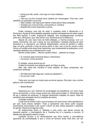 www.nead.unama.br
70
— Certo que não; aceito, mas rogo um outro obséquio.
— Qual?
— Que por ora lhe conceda seus cabelos por homenagem. Pois bem, será
satisfeito; eu guardarei a sua rosa.
— Mas cuidado, não haja quem liberte a bela cativa! disse Leopoldo.
— Protesto que a hei de furtar, acrescentou d. Carolina.
— Desafio-lhe a isso! respondeu a prima.
Então começou uma luta de ardis e cuidados entre a Moreninha e d.
Quinquina. Aquela já tinha debalde esgotado quantos estratagemas lhe pôde sugerir
seu fértil espírito, e enfim, fingindo-se fatigada, veio sossegadamente conversar
junto de d. Quinquina, que, não menos viva, conservava-se na defensiva.
Depois de uma meia hora de hábil afetação, a menina travessa, com um
rápido movimento, fez cair o leque de sua adversária; Leopoldo abaixou-se para
levantá-lo e d. Quinquina, um instante despercebida, curvou-se também e soltou
logo um grito, sentindo a mão da prima sobre a rosa: com a sua foi acudir a esta;
houve um conflito entre duas finas mãozinhas, que mutuamente se beliscaram, e em
resultado desfolhou-se completamente a rosa.
Morreu a bela cativa! ... Morreu a pobre cativa! ... gritaram as moças.
— D. Carolina está criminosa! disse d. Clementina.
— Vai ao júri, minha senhora!
É verdade, vamos levá-la ao júri.
A idéia foi recebida com aplauso geral: só Filipe se opôs.
Não, não, disse ele. Carolina é muito rebelde, se fosse condenada, não
cumpriria a sentença.
— Oh! Maninho! Não diga isso. Você jura obedecer?...
— Eu juro por você.
Tanto pior: era mais um motivo para se tornar perjura. Pois bem, dou a minha
palavra, não é suficiente?
— Basta! Basta!
Organizou-se o júri; Fabrício foi encarregado da presidência, um outro moço
serviu de escrivão, e cinco moças saíram por sorte para juradas; d. Clementina terá
de ser a relatora da sentença. A Augusto declararam suspeito na causa. Filipe foi
escolhido para advogado da ré e Leopoldo da autora.
A sessão começou.
Longo fora enumerar tudo o que se passou em duas horas muito agradáveis e
por isso muito breves também. Toda a companhia veio tomar parte naquele
divertimento improvisado e até, quem o diria?! os dois velhos deixaram o tabuleiro
de gamão. Resuma-se alguma coisa.
As testemunhas foram d. Gabriela e uma outra, que deram provas de
bastante espírito: o interrogatório de d. Carolina fez rir a quantos o ouviram. O
debate dos advogados esteve curioso.
Leopoldo acusou a ré, demonstrando que tinha havido a circunstância
agravante da premeditação e que o crime se tornava ainda mais feio, por ser
 