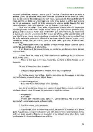 www.nead.unama.br
71
causado pelo ciúme; procurou provar que d. Carolina, cônscia de seus encantos e
beleza, queria ser senhora absoluta de todos os corações e até de todos os seres;
que ela se enchera de zelos supondo, com razão, que Augusto desse subido valor à
rosa, por lhe ser dada por uma moça bela como era a autora e, enfim, que o crime
da ré era excessivo, que já na tarde antecedente jurara a perda daquela flor, por
desconfiar que o zéfiro brincava mais com ela do que com seus olhos.
Filipe não se deixou ficar atrás. Argumentou dizendo que era impossível
decidir que mão tinha dado a morte à bela cativa; que não houvera premeditação,
porque a ré não quisera matar, mas sim Libertar; que, se havia crime, só o cometera
a autora, por prender uma inocente flor; e que, por último, ainda quando fosse a ré
que desfolhara a rosa e mesmo dando-se o propósito de o fazer, dever-se-ia atribuir
tal ação à piedade, pois que d. Quinquina a estava matando pouco a pouco com o
veneno da inveja, colocando-a tão perto de suas faces, que tanto a venciam em
rubor e viço.
As juradas recolheram-se ao boilette e cinco minutos depois voltaram com a
sentença, que foi lida por d. Clementina.
O júri declarou d. Carolina criminosa e a condenou a indenizar o dono da rosa
com um beijo.
— Para fazer tal, disse a ré, não carecia eu da sentença do júri: tome um
beijo, minha prima...
— Não é a mim que o deve dar, respondeu a autora; o dono da rosa é o sr.
Augusto.
De rosa fez-se o rosto de d. Carolina.
— O beijo! O beijo! gritaram as juradas. Você deu sua palavra!
Ela hesitou alguns momentos... depois, aproximou-se de Augusto e, com seu
sorriso feiticeiro e irresistível nos lábios, disse...
— O senhor me perdoa?...
— Não! Não! Não! clamaram de todos os lados.
Mas a menina parecia contar com o poder de seus lábios, porque, sorrindo-se
ainda do mesmo modo, tornou a perguntar com meiguice e ternura:
— Me perdoa?...
— Não! Não!
— Porém, como resistir ao seu sorriso?... Como dizer que não a quem pede
como ela?…exclamou Augusto, entusiasmado.
D. Carolina estava, pois, perdoada.
— Agradecida! disse ela com vivo acento de gratidão e estendeu sua destra
para Augusto que, não podendo ceder tudo com tão criminoso desinteresse, tomou
entre as suas aquela mãozinha de querubim e fez estalar sobre ela o beijo mais
gostoso que tinham até então dado seus lábios.
 
