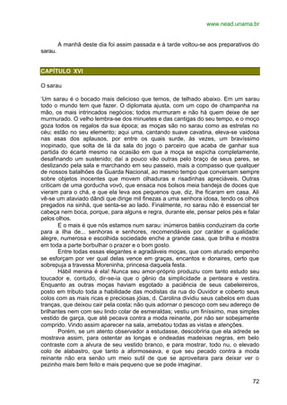 www.nead.unama.br
72
A manhã deste dia foi assim passada e à tarde voltou-se aos preparativos do
sarau.
CAPÍTULO XVI
O sarau
‘Um sarau é o bocado mais delicioso que temos, de telhado abaixo. Em um sarau
todo o mundo tem que fazer. O diplomata ajusta, com um copo de champanha na
mão, os mais intrincados negócios; todos murmuram e não há quem deixe de ser
murmurado. O velho lembra-se dos minuetes e das cantigas do seu tempo, e o moço
goza todos os regalos da sua época; as moças são no sarau como as estrelas no
céu; estão no seu elemento; aqui uma, cantando suave cavatina, eleva-se vaidosa
nas asas dos aplausos, por entre os quais surde, às vezes, um bravíssimo
inopinado, que solta de lá da sala do jogo o parceiro que acaba de ganhar sua
partida do écarté mesmo na ocasião em que a moça se espicha completamente,
desafinando um sustenido; daí a pouco vão outras pelo braço de seus pares, se
deslizando pela sala e marchando em seu passeio, mais a compasso que qualquer
de nossos batalhões da Guarda Nacional, ao mesmo tempo que conversam sempre
sobre objetos inocentes que movem olhaduras e risadinhas apreciáveis. Outras
criticam de uma gorducha vovó, que ensaca nos bolsos meia bandeja de doces que
vieram para o chá, e que ela leva aos pequenos que, diz, lhe ficaram em casa. Ali
vê-se um ataviado dândi que dirige mil finezas a uma senhora idosa, tendo os olhos
pregados na sinhá, que senta-se ao lado. Finalmente, no sarau não é essencial ter
cabeça nem boca, porque, para alguns e regra, durante ele, pensar pelos pés e falar
pelos olhos.
E o mais é que nós estamos num sarau: inúmeros batéis conduziram da corte
para a ilha de... senhoras e senhores, recomendáveis por caráter e qualidade:
alegre, numerosa e escolhida sociedade enche a grande casa, que brilha e mostra
em toda a parte borbulhar o prazer e o bom gosto.
Entre todas essas elegantes e agradáveis moças, que com aturado empenho
se esforçam por ver qual delas vence em graças, encantos e donaires, certo que
sobrepuja a travessa Moreninha, princesa daquela festa.
Hábil menina é ela! Nunca seu amor-próprio produziu com tanto estudo seu
toucador e, contudo, dir-se-ia que o gênio da simplicidade a penteara e vestira.
Enquanto as outras moças haviam esgotado a paciência de seus cabeleireiros,
posto em tributo toda a habilidade das modistas da rua do Ouvidor e coberto seus
colos com as mais ricas e preciosas jóias, d. Carolina dividiu seus cabelos em duas
tranças, que deixou cair pela costa; não quis adornar o pescoço com seu adereço de
brilhantes nem com seu lindo colar de esmeraldas; vestiu um finíssimo, mas simples
vestido de garça, que até pecava contra a moda reinante, por não ser sobejamente
comprido. Vindo assim aparecer na sala, arrebatou todas as vistas e atenções.
Porém, se um atento observador a estudasse, descobriria que ela adrede se
mostrava assim, para ostentar as longas e ondeadas madeixas negras, em belo
contraste com a alvura de seu vestido branco, e para mostrar, todo nu, o elevado
colo de alabastro, que tanto a aformoseava, e que seu pecado contra a moda
reinante não era senão um meio sutil de que se aproveitara para deixar ver o
pezinho mais bem feito e mais pequeno que se pode imaginar.
 