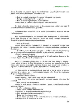 www.nead.unama.br
73
Sobre ela estão conversando agora mesmo Fabrício e Leopoldo; terminaram sem
dúvida a sua prática; não importa. Vamos ouvi-los.
— Está na verdade encantadora!... repetiu pela quarta vez aquele.
— Danças com ela? perguntou Leopoldo.
— Não, já estava engajada para doze quadrilhas.
— Oh! Lá vai ter com ela o nosso Augusto. Vamos apreciá-lo.
Os dois estudantes aproximaram-se de Augusto, que acabava de rogar à
linda Moreninha a mercê da terceira quadrilha.
— Leva de tábua, disse Fabrício ao ouvido de Leopoldo; é a mesma que eu
lhe havia pedido.
Mas a jovenzinha pensou um momento antes de responder ao pretendente;
olhou para Fabrício e com particular mover de lábios pareceu mostrar-se
descontente; depois riu-se e respondeu a Augusto:
— Com muito prazer.
— Mas minha senhora, disse Fabrício, vermelho de despeito e aturdido com
um beliscão que lhe dera Leopoldo; há cinco minutos que já estava engajada até á
duodécima.
— E verdade, tornou d. Carolina; e agora só acabo de ratificar uma promessa;
o sr. Augusto poderá dizer se ontem pediu-me ou não a terceira contradança.
— Juro... balbuciou Augusto.
— Basta! acudiu Fabrício interrompendo-o; é inútil qualquer juramento de
homem, depois das palavras de uma senhora.
Fabrício e Leopoldo retiraram-se; d. Carolina, que tinha iludido o primeiro,
vendo brilhar o prazer na face de Augusto, e temendo que daquela ocorrência
tirasse este alguma explicação lisonjeira demais, quis aplicar um corretivo e,
erguendo-se, tomou o braço de Augusto. Aproveitando o passeio, disse:
— Agradeço-lhe a condescendência com que ia tomar parte na minha
mentira... foi necessário que eu praticasse assim; quero antes dançar com qualquer,
do que com aquele seu amigo.
— Ofendeu-a, minha senhora?
— Certo que não, mas diz-me coisas que não quero saber.
— Meu Deus! É um crime que também eu tenho estado bem perto de
cometer!
— Pois bem, foi esta a única razão.
— Mas eu temo perder a minha contradança... alguns momentos mais e serei
réu como Fabrício.
— A culpa será de seus lábios.
— Antes dos seus olhos, minha senhora.
— Cuidado, sr. Augusto! Lembre-se da contradança!
— Pois será preciso dizer que a detesto?...
— Basta não dizer que me ama.
— Ë não dizer o que sinto; eu não sei mentir. Ainda há pouco ia jurar falso...
— Nas palavras de um anjo ou de uma...
 