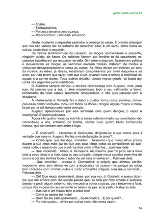 www.nead.unama.br
74
— Acabe.
— Tentaçãozinha.
— Perdeu a terceira contradança.
— Misericórdia! Eu não falei em amor!...
Neste momento a orquestra assinalou o começo do sarau. E preciso antecipar
que nos não vamos dar ao trabalho de descrever este; é um sarau como todos os
outros, basta dizer o seguinte:
Os velhos lembraram-se do passado, os moços aproveitaram o presente,
ninguém cuidou do futuro. Os solteiros fizeram por lembrar-se do casamento, os
casados trabalharam por esquecer-se dele. Os homens jogaram, falaram em política
e requestaram as moças; as senhoras ouviram finezas, trataram de modas e
criticaram desapiedadamente umas às outras. As filhas deram carreirinhas ao som
da música, as mães, já idosas, receberam cumprimentos por amor daquelas e as
avós, por não terem que fazer nem que ouvir, levaram todo o tempo a endireitar as
toucas e a comer doces. Tudo esteve debaixo destas regras gerais; só basta dar
conta das seguintes particularidades:
D. Carolina sempre dançou a terceira contradança com Augusto, mas, para
isso, foi preciso que a sra. d. Ana empenhasse todo o seu valimento; a tirana
princesinha da festa esteve realmente desapiedada. e não quis passear com o
estudante.
. A interessante d. Violante fez o diabo a quatro: tomou doze sorvetes, comeu
pão-de-ló como nenhuma, tocou em todos os doces, obrigou alguns moços a tomá-
la por par, e até dançou uma valsa corrupio.
Augusto apaixonou-se por seis senhoras com quem dançou; o rapaz é
incorrigível. E assim tudo mais.
Agora são quatro horas da manhã; o sarau está terminado, os convidados vão
retirando-se e nós, entrando no toilette, vamos ouvir quatro belas conhecidas
nossas, que conversam com ardor e fogo.
— É possível?!… exclamou d. Quinquina, dirigindo-se à sua mana; pois é
verdade que esse sr. Augusto lhe fez uma declaração de amor?...
— Como quer que lhe diga, maninha!... Asseverou que meus olhos pretos
davam à sua alma mais luz do que aos seus olhos todos os candelabros da sala
nesta noite, e mesmo do que o sol nos dias mais brilhantes… palavras dele.
— Que insolente!… tornou d. Quinquina, ele mesmo, que me jurou ser a mais
bela a seus olhos e a mais cara ao seu coração, porque meus cabelos eram fios de
ouro e a cor das minhas faces o rubor de um belo amanhecer!... Palavras dele.
— Que atrevido!… bradou d. Clementina; o próprio que afirmou ser-lhe
impossível viver sem alentar-se com a esperança de possuir-me, porque eu sabia
ferir corações com minhas vistas e curar profundas mágoas com meus sorrisos!...
Palavras dele.
— Oh! Que moço abominável, disse, por sua vez, d. Gabriela; e ousou dizer-
me que me amava com tão subida paixão que, se fora por mim amado e pudesse
desejar e pedir algum extremo, não me pediria como a outras, para beijar-me a face,
porque das virgens do céu somente se beijam os pés, e de joelho! Palavras dele.
— Mas isto é um insulto feito a todas nós!
— Como se estará ele rindo!
— Qual! Se ele está apaixonado... Apaixonado?... E por quem?...
— Por nós quatro... talvez por outras mais: ele pensa assim.
 
