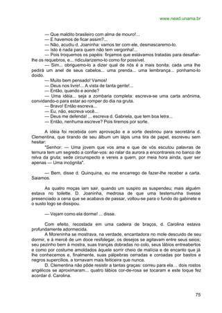 www.nead.unama.br
75
— Que maldito brasileiro com alma de mouro!...
— E havemos de ficar assim?...
— Não, acudiu d. Joaninha: vamos ter com ele, desmascaremo-lo.
— Isto é nada para quem não tem vergonha!...
— Pois troquemos os papéis: finjamos que estávamos tratadas para desafiar-
lhe os requebros, e... ridicularizemo-lo como for possível.
— Sim... obriguemo-lo a dizer qual de nós é a mais bonita; cada uma lhe
pedirá um anel de seus cabelos... uma prenda... uma lembrança... ponhamo-lo
doido.
— Muito bem pensado! Vamos!
— Deus nos livre!... A vista de tanta gente!...
— Então, quando e aonde?
— Uma idéia... seja a zombaria completa: escreva-se uma carta anônima,
convidando-o para estar ao romper do dia na gruta.
— Bravo! Então escreva...
— Eu, não, escreva você...
— Deus me defenda! ... escreva d. Gabriela, que tem boa letra...
— Então, nenhuma escreve? Pois tiremos por sorte.
A idéia foi recebida com aprovação e a sorte destinou para secretária d.
Clementina, que tirando de seu álbum um lápis uma tira de papel, escreveu sem
hesitar:
"Senhor: — Uma jovem que vos ama e que de vós escutou palavras de
ternura tem um segredo a confiar-vos: ao ralar da aurora a encontrareis no banco de
relva da gruta; sede circunspecto e vereis a quem, por meia hora ainda, quer ser
apenas — Uma incógnita".
— Bem, disse d. Quinquina, eu me encarrego de fazer-lhe receber a carta.
Saiamos.
As quatro moças iam sair, quando um suspiro as suspendeu; mais alguém
estava no toilette. D. Joaninha, medrosa de que uma testemunha tivesse
presenciado a cena que se acabava de passar, voltou-se para o fundo do gabinete e
o susto logo se dissipou.
— Vejam como ela dorme! ... disse.
Com efeito, recostada em uma cadeira de braços, d. Carolina estava
profundamente adormecida.
A Moreninha se mostrava, na verdade, encantadora no mole descuido de seu
dormir, e à mercê de um doce resfolegar, os desejos se agitavam entre seus seios;
seu pezinho bem à mostra, suas tranças dobradas no colo, seus lábios entreabertos
e como por costume amoldados àquele sorrir cheio de malícia e de encanto que já
lhe conhecemos e, finalmente, suas pálpebras cerradas e coroadas por bastos e
negros supercílios, a tornavam mais feiticeira que nunca.
D. Clementina não pôde resistir a tantas graças: correu para ela… dois rostos
angélicos se aproximaram... quatro lábios cor-de-rosa se tocaram e este toque fez
acordar d. Carolina.
 