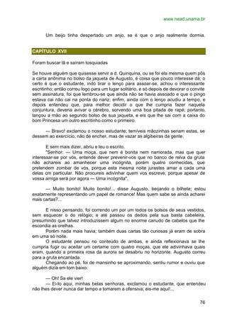 www.nead.unama.br
76
Um beijo tinha despertado um anjo, se é que o anjo realmente dormia.
CAPÍTULO XVII
Foram buscar lã e saíram tosquiadas
Se houve alguém que quisesse servir a d. Quinquina, ou se foi ela mesma quem pôs
a carta anônima no bolso da jaqueta de Augusto, é coisa que pouco interesse dá; o
certo é que o estudante, indo tirar o lenço para assoar-se, achou o interessante
escritinho; então correu logo para um lugar solitário, e só depois de devorar o convite
sem assinatura, foi que lembrou-se que ainda não se havia assoado e que o pingo
estava cai não cai na ponta do nariz; enfim, ainda com o lenço acudiu a tempo, e
depois entendeu que, para melhor decidir o que lhe cumpria fazer naquela
conjuntura, deveria avivar o cérebro, sorvendo uma boa pitada de rapé; portanto,
lançou a mão ao segundo bolso de sua jaqueta, e eis que lhe sai com a caixa do
bom Princesa um outro escritinho como o primeiro.
— Bravo! exclamou o nosso estudante; temíveis mãozinhas seriam estas, se
dessem ao exercício, não de encher, mas de vazar as algibeiras da gente.
E sem mais dizer, abriu e leu o escrito.
"Senhor: — Uma moça, que nem é bonita nem namorada, mas que quer
interessar-se por vós, entende dever prevenir-vos que no banco de relva da gruta
não achareis ao amanhecer uma incógnita, porém quatro conhecidas, que
pretendem zombar de vós, porque esta mesma noite jurastes amar a cada uma
delas cm particular. Não procureis adivinhar quem vos escreve, porque apesar de
vossa amiga será por agora — Uma incógnita".
— Muito bonito! Muito bonito!... disse Augusto, beijando o bilhete; estou
exatamente representando um papel de romance! Mas quem sabe se ainda acharei
mais cartas?...
E nisso pensando, foi correndo um por um todos os bolsos de seus vestidos,
sem esquecer o do relógio; e até passou os dedos pela sua basta cabeleira,
presumindo que talvez introduzissem algum no enorme canudo de cabelos que lhe
escondia as orelhas.
Porém nada mais havia; também duas cartas tão curiosas já eram de sobra
em uma só noite.
O estudante pensou no conteúdo de ambas, e ainda reflexionava se lhe
cumpria fugir ou aceitar um certame com quatro moças, que ele adivinhava quais
eram, quando a primeira rosa da aurora se desabriu no horizonte. Augusto correu
para a gruta encantada.
Chegando ao pé, foi de mansinho se aproximando, sentiu rumor e ouviu que
alguém dizia em tom baixo:
— Oh! Se ele vier!
— Ei-lo aqui, minhas belas senhoras, exclamou o estudante, que entendeu
não lhes dever nunca dar tempo a tomarem a ofensiva; eis-me aqui!...
 