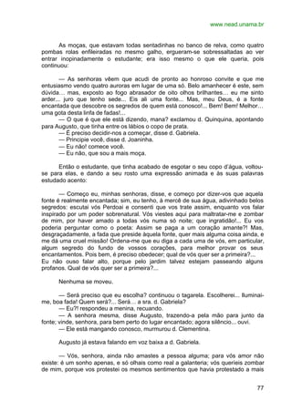 www.nead.unama.br
77
As moças, que estavam todas sentadinhas no banco de relva, como quatro
pombas rolas enfileiradas no mesmo galho, ergueram-se sobressaltadas ao ver
entrar inopinadamente o estudante; era isso mesmo o que ele queria, pois
continuou:
— As senhoras vêem que acudi de pronto ao honroso convite e que me
entusiasmo vendo quatro auroras em lugar de uma só. Belo amanhecer é este, sem
dúvida… mas, exposto ao fogo abrasador de oito olhos brilhantes… eu me sinto
arder... juro que tenho sede... Eis ali uma fonte... Mas, meu Deus, é a fonte
encantada que descobre os segredos de quem está conosco!... Bem! Bem! Melhor…
uma gota desta linfa de fadas!...
— O que é que ele está dizendo, mana? exclamou d. Quinquina, apontando
para Augusto, que tinha entre os lábios o copo de prata.
— É preciso decidir-nos a começar, disse d. Gabriela.
— Principie você, disse d. Joaninha.
— Eu não! comece você.
— Eu não, que sou a mais moça.
Então o estudante, que tinha acabado de esgotar o seu copo d’água, voltou-
se para elas, e dando a seu rosto uma expressão animada e às suas palavras
estudado acento:
— Começo eu, minhas senhoras, disse, e começo por dizer-vos que aquela
fonte é realmente encantada; sim, eu tenho, à mercê de sua água, adivinhado belos
segredos: escutai vós Perdoai e consenti que vos trate assim, enquanto vos falar
inspirado por um poder sobrenatural. Vós viestes aqui para maltratar-me e zombar
de mim, por haver amado a todas vós numa só noite; que ingratidão!... Eu vos
poderia perguntar como o poeta: Assim se paga a um coração amante?! Mas,
desgraçadamente, a fada que preside àquela fonte, quer mais alguma coisa ainda, e
me dá uma cruel missão! Ordena-me que eu diga a cada uma de vós, em particular,
algum segredo do fundo de vossos corações, para melhor provar os seus
encantamentos. Pois bem, é preciso obedecer; qual de vós quer ser a primeira?...
Eu não ouso falar alto, porque pelo jardim talvez estejam passeando alguns
profanos. Qual de vós quer ser a primeira?...
Nenhuma se moveu.
— Será preciso que eu escolha? continuou o tagarela. Escolherei... lluminai-
me, boa fada! Quem será?... Será… a sra. d. Gabriela?
— Eu?! respondeu a menina, recuando.
— A senhora mesma, disse Augusto, trazendo-a pela mão para junto da
fonte; vinde, senhora, para bem perto do lugar encantado; agora silêncio... ouvi.
— Ele está mangando conosco, murmurou d. Clementina.
Augusto já estava falando em voz baixa a d. Gabriela.
— Vós, senhora, ainda não amastes a pessoa alguma; para vós amor não
existe: é um sonho apenas, e só olhais como real a galanteria; vós queríeis zombar
de mim, porque vos protestei os mesmos sentimentos que havia protestado a mais
 