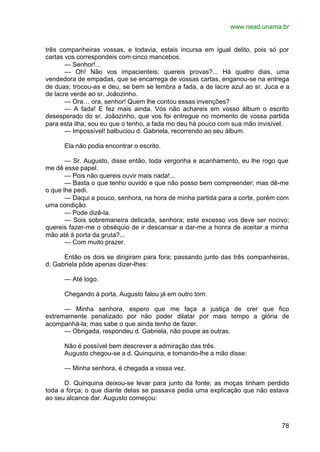 www.nead.unama.br
78
três companheiras vossas, e todavia, estais incursa em igual delito, pois só por
cartas vos correspondeis com cinco mancebos.
— Senhor!...
— Oh! Não vos impacienteis; quereis provas?... Há quatro dias, uma
vendedora de empadas, que se encarrega de vossas cartas, enganou-se na entrega
de duas; trocou-as e deu, se bem se lembra a fada, a de lacre azul ao sr. Juca e a
de lacre verde ao sr. Joãozinho.
— Ora… ora, senhor! Quem lhe contou essas invenções?
— A fada! E fez mais ainda. Vós não achareis em vosso álbum o escrito
desesperado do sr. Joãozinho, que vos foi entregue no momento de vossa partida
para esta ilha; sou eu que o tenho, a fada mo deu há pouco com sua mão invisível.
— Impossível! balbuciou d. Gabriela, recorrendo ao seu álbum.
Ela não podia encontrar o escrito.
— Sr. Augusto, disse então, toda vergonha e acanhamento, eu lhe rogo que
me dê esse papel.
— Pois não quereis ouvir mais nada!...
— Basta o que tenho ouvido e que não posso bem compreender; mas dê-me
o que lhe pedi.
— Daqui a pouco, senhora, na hora de minha partida para a corte, porém com
uma condição.
— Pode dizê-la.
— Sois sobremaneira delicada, senhora; este excesso vos deve ser nocivo;
quereis fazer-me o obséquio de ir descansar e dar-me a honra de aceitar a minha
mão até à porta da gruta?...
— Com muito prazer.
Então os dois se dirigiram para fora; passando junto das três companheiras,
d. Gabriela pôde apenas dizer-lhes:
— Até logo.
Chegando à porta, Augusto falou já em outro tom:
— Minha senhora, espero que me faça a justiça de crer que fico
extremamente penalizado por não poder dilatar por mais tempo a glória de
acompanhá-la; mas sabe o que ainda tenho de fazer.
— Obrigada, respondeu d. Gabriela, não poupe as outras.
Não é possível bem descrever a admiração das três.
Augusto chegou-se a d. Quinquina, e tomando-lhe a mão disse:
— Minha senhora, é chegada a vossa vez.
D. Quinquina deixou-se levar para junto da fonte; as moças tinham perdido
toda a força; o que diante delas se passava pedia uma explicação que não estava
ao seu alcance dar. Augusto começou:
 