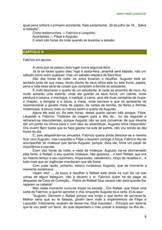 www.nead.unama.br
8
igual pena sofrerá o primeiro acordante. Sala parlamentar, 20 de julho de 18... Salva
a redação".
Como testemunhas — Fabrício e Leopoldo.
Acordantes — Filipe e Augusto.
E eram oito horas da noite quando se levantou a sessão.
CAPÍTULO II
Fabrício em apuros
A cena que se passou teve lugar numa segunda-feira.
Já lá se foram quatro dias: hoje é sexta-feira, amanhã será sábado, não um
sábado como outro qualquer, mas um sábado véspera de Sant’Ana.
São dez horas da noite; os sinos tocaram a recolher. Augusto está só,
sentado junto de sua mesa, tendo diante de seus olhos seis ou sete livros, papéis,
pena e toda essa série de coisas que compõem a família do estudante.
É inútil descrever o quarto de um estudante: aí nada se encontra de novo. Ao
muito acharão uma estante, onde ele guarda os seus livros, um cabide, onde
pendura a casaca, o moringue, o castiçal, a cama, uma até duas canastras de roupa,
o chapéu, a bengala e a bacia, a mesa, onde escreve e que só apresenta de
recomendável a gaveta cheia de papéis, de cartas de família, de flores e fitinhas
misteriosas: é pouco mais ou menos assim o quarto de Augusto.
Agora ele está só. Às sete horas, desse quarto saíram três amigos: Filipe,
Leopoldo e Fabrício. Trataram da viagem para a ilha de... no dia seguinte e
retiraram-se descontentes, porque Augusto não se quis convencer de que deveria
dar um ponto na clínica para ir com eles ao amanhecer. Augusto tinha respondido:
Ora vivam! Bem basta que eu faça gazeta na aula de partos; não vou senão às dez
horas do dia.
E, pois despediram-se amuados. Fabrício queria ainda demorar-se e mesmo
ficar com Augusto, mas Leopoldo e Filipe o levaram consigo à força. Fabrício fez-se
acompanhar do moleque que servia Augusto, porque, dizia ele, tinha um papel de
importância a mandar.
Eram dez horas da noite, e nada de moleque. Augusto via-se atormentado
pela fome, e Rafael, o seu querido moleque, não aparecia... o bom Rafael, que era
ao mesmo tempo o seu cozinheiro, limpa-botas, cabeleireiro, moço de recados e... e
tudo mais que as urgências mandavam que ele fosse.
Com justa razão, portanto, estava cuidadoso Augusto, que de momento a
momento exclamava:
Vejam isto! ... Já tocou a recolher e Rafael está ainda na rua! Se cai nas
unhas de algum beleguim, não é decerto o sr. Fabrício quem há de pagar as
despesas da Casa de Correção... Pobre do Rafael! Que cavaco não dará quando lhe
raparem os cabelos!
Mas neste momento ouviu-se tropel na escada... Era Rafael, que trazia uma
carta de Fabrício, e que foi aprontar o chá, enquanto Augusto lia a carta. Ei-la aqui:
"Augusto. Demorei o Rafael porque era longo o que tenho de escrever-te.
Melhor seria que eu te falasse, porém bem viste a impertinência de Filipe e
Leopoldo. Felizmente, acabam de deixar-me. Que macistas!... Principio por dizer-te
que te vou pedir um favor, do qual dependerá o meu prazer e sossego na ilha de...
 