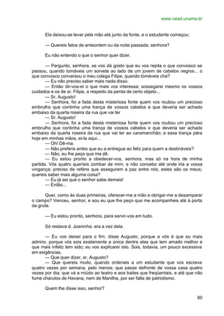 www.nead.unama.br
80
Ela deixou-se levar pela mão até junto da fonte, e o estudante começou:
— Quereis fatos de anteontem ou da noite passada, senhora?
Eu não entendo o que o senhor quer dizer.
— Pergunto, senhora, se vos dá gosto que eu vos repita o que convosco se
passou, quando tomáveis um sorvete ao lado de um jovem de cabelos negros... o
que convosco conversou o meu colega Filipe, quando tomáveis chá?
— Eu não preciso saber mais nada disso.
— Então dir-vos-ei o que mais vos interessa; sossegarei mesmo os vossos
cuidados e os de sr. Filipe, a respeito da perda de certo objeto...
— Sr. Augusto!
— Senhora, foi a fada desta misteriosa fonte quem vos roubou um precioso
embrulho que continha uma trança de vossos cabelos e que deveria ser achado
embaixo da quarta roseira da rua que vai ter
— Sr. Augusto!
— Senhora, foi a fada desta misteriosa fonte quem vos roubou um precioso
embrulho que continha uma trança de vossos cabelos e que deveria ser achado
embaixo da quarta roseira da rua que vai ter ao caramanchão; e essa trança pára
hoje em minhas mãos, ei-la aqui...
— Oh! Dê-ma.
— Não preferis antes que eu a entregue ao feliz para quem a destináveis?
— Não, eu lhe peço que ma dê.
— Eu estou pronto a obedecer-vos, senhora, mas só na hora de minha
partida. Vós quatro queríeis zombar de mim, e não concebo até onde iria a vossa
vingança; preciso de reféns que assegurem a paz entre nós, estes são os meus;
quereis saber mais alguma coisa?
— Eu já sei que o senhor sabe demais!
— Então...
Quer, como às duas primeiras, oferecer-me a mão e obrigar-me a desamparar
o campo? Venceu, senhor, e sou eu que lhe peço que me acompanheis até à porta
da gruta.
— Eu estou pronto, senhora, para servir-vos em tudo.
Só restava d. Joaninha: era a vez dela.
— Eu vos deixei para o fim, disse Augusto, porque a vós é que eu mais
admiro, porque vós sois exatamente a única dentre elas que tem amado melhor e
que mais infeliz tem sido; eu vos explicarei isto. Sois, todavia, um pouco excessiva
em exigências.
— Que quer dizer, sr. Augusto?
— Que quereis muito, quando ordenais a um estudante que vos escreva
quatro vezes por semana, pelo menos; que passe defronte de vossa casa quatro
vezes por dia; que vá a miúdo ao teatro e aos bailes que freqüentais, e até que não
fume charutos de Havana, nem de Manilha, por ser falta de patriotismo.
Quem lhe disse isso, senhor?
 