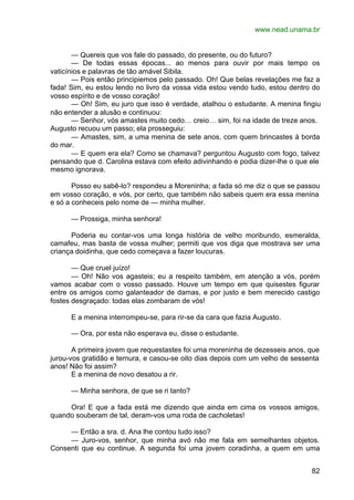 www.nead.unama.br
82
— Quereis que vos fale do passado, do presente, ou do futuro?
— De todas essas épocas... ao menos para ouvir por mais tempo os
vaticínios e palavras de tão amável Sibila.
— Pois então principiemos pelo passado. Oh! Que belas revelações me faz a
fada! Sim, eu estou lendo no livro da vossa vida estou vendo tudo, estou dentro do
vosso espírito e de vosso coração!
— Oh! Sim, eu juro que isso é verdade, atalhou o estudante. A menina fingiu
não entender a alusão e continuou:
— Senhor, vós amastes muito cedo… creio… sim, foi na idade de treze anos.
Augusto recuou um passo; ela prosseguiu:
— Amastes, sim, a uma menina de sete anos, com quem brincastes à borda
do mar.
— E quem era ela? Como se chamava? perguntou Augusto com fogo, talvez
pensando que d. Carolina estava com efeito adivinhando e podia dizer-lhe o que ele
mesmo ignorava.
Posso eu sabê-lo? respondeu a Moreninha; a fada só me diz o que se passou
em vosso coração, e vós, por certo, que também não sabeis quem era essa menina
e só a conheceis pelo nome de — minha mulher.
— Prossiga, minha senhora!
Poderia eu contar-vos uma longa história de velho moribundo, esmeralda,
camafeu, mas basta de vossa mulher; permiti que vos diga que mostrava ser uma
criança doidinha, que cedo começava a fazer loucuras.
— Que cruel juízo!
— Oh! Não vos agasteis; eu a respeito também, em atenção a vós, porém
vamos acabar com o vosso passado. Houve um tempo em que quisestes figurar
entre os amigos como galanteador de damas, e por justo e bem merecido castigo
fostes desgraçado: todas elas zombaram de vós!
E a menina interrompeu-se, para rir-se da cara que fazia Augusto.
— Ora, por esta não esperava eu, disse o estudante.
A primeira jovem que requestastes foi uma moreninha de dezesseis anos, que
jurou-vos gratidão e ternura, e casou-se oito dias depois com um velho de sessenta
anos! Não foi assim?
E a menina de novo desatou a rir.
— Minha senhora, de que se ri tanto?
Ora! E que a fada está me dizendo que ainda em cima os vossos amigos,
quando souberam de tal, deram-vos uma roda de cacholetas!
— Então a sra. d. Ana lhe contou tudo isso?
— Juro-vos, senhor, que minha avó não me fala em semelhantes objetos.
Consenti que eu continue. A segunda foi uma jovem coradinha, a quem em uma
 