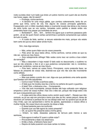 www.nead.unama.br
83
noite ouvistes dizer num baile que éreis um pobre menino com quem ela se divertia
nas horas vagas, não foi assim?
— Prossiga, minha senhora.
— A terceira foi uma moça pálida, que zombou solenemente, tanto de um
primo que tinha, como de vós. Eis alguns de vossos principais galanteios.
Exasperado com o infeliz resultado deles e vivamente tocado das letras e da música
de certo lundu que se vos cantou, tomastes outro partido e desde então vós
pretendeis fazer-vos passar por borboleta de amor.
— Borboleta?!... Sim... Sim… lembro-me agora que a senhora passeava pelo
jardim. Já sei de quem foram certas carreirinhas e portanto compreendo que sabeis
de tudo à custa...
— A custa da fada, senhor, e escuso estender-me mais, porque vós estais
bem certo de que eu devo saber ainda muito.
Sim, mas diga sempre.
— Não, antes quero falar-vos do vosso presente.
— Pelo amor de seus belos olhos, minha senhora, vamos antes ao que eu
não sei, vamos ao meu futuro.
— Sois sobejamente sôfrego! Não vedes como isso vai contra a boa ordem
da narração?
— Mas a desordem é hoje moda! O belo está no desconcerto; o sublime no
que se não entende; o feio é só o que podemos compreender: isto é, romântico;
queira ser romântica, vamos ao meu futuro.
— Pois bem, vamos ao vosso futuro. Principiarei, como pretendia fazer, se
falasse do presente de vossa vida, dizendo-vos que vós não sois tão inconstante
como afetais.
— Misericórdia!
— Mas que estais a ponto de o ser; digo-vos que perdereis uma certa aposta
que fizestes com três estudantes.
— Como é isso? Então a senhora sabe...
— A fada que me revelou isso leu o termo na carteira de quem o guardou.
— A fada? Sim, a feiticeira o leu... Compreendo.
— Vós não sois inconstante, porque tendes até hoje cultivado com religioso
empenho o amor de vossa mulher; mas vós o ides ser, porque não longe está o dia
em que a esquecereis por outra.
— A culpa será dos olhos dessa outra; porém quem sabe?... Desejo que não;
contudo, eu já vos vejo em princípio e temo que ides ao fim; sereis perjuro, tereis de
escrever um romance e perdoai-me se vos desejo este mal: eu quisera que ao pé de
meu irmão, que vos apresentará o termo da aposta, aparecesse a vossos olhos a
mulher traída. Do vosso futuro eis quanto me disse a fada.
— E disse bastante para me confundir.
— Quereis que vos fale agora do vosso presente?
— Oh, se quero! No presente está a minha glória.
— Ontem, no baile, dissestes palavras de ternura pelo menos a seis
senhoras.
— Esta agora é melhor! E quem o pôde notar?
— Provavelmente a fada vos observava.
— Então a fada, a feiticeira fazia isso?
— Depois do baile puseram-vos duas cartas no bolso.
 