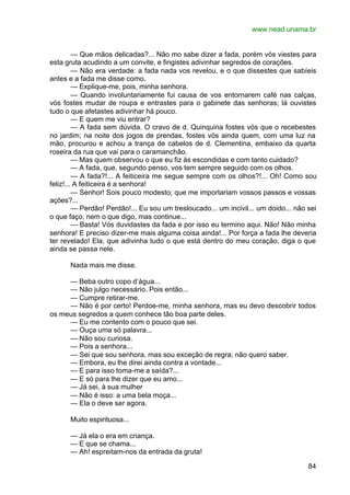 www.nead.unama.br
84
— Que mãos delicadas?... Não mo sabe dizer a fada, porém vós viestes para
esta gruta acudindo a um convite, e fingistes adivinhar segredos de corações.
— Não era verdade: a fada nada vos revelou, e o que dissestes que sabíeis
antes e a fada me disse como.
— Explique-me, pois, minha senhora.
— Quando involuntariamente fui causa de vos entornarem café nas calças,
vós fostes mudar de roupa e entrastes para o gabinete das senhoras; lá ouvistes
tudo o que afetastes adivinhar há pouco.
— E quem me viu entrar?
— A fada sem dúvida. O cravo de d. Quinquina fostes vós que o recebestes
no jardim; na noite dos jogos de prendas, fostes vós ainda quem, com uma luz na
mão, procurou e achou a trança de cabelos de d. Clementina, embaixo da quarta
roseira da rua que vai para o caramanchão.
— Mas quem observou o que eu fiz às escondidas e com tanto cuidado?
— A fada, que, segundo penso, vos tem sempre seguido com os olhos.
— A fada?!... A feiticeira me segue sempre com os olhos?!... Oh! Como sou
feliz!... A feiticeira é a senhora!
— Senhor! Sois pouco modesto; que me importariam vossos passos e vossas
ações?...
— Perdão! Perdão!... Eu sou um tresloucado... um incivil... um doido... não sei
o que faço, nem o que digo, mas continue...
— Basta! Vós duvidastes da fada e por isso eu termino aqui. Não! Não minha
senhora! E preciso dizer-me mais alguma coisa ainda!... Por força a fada lhe deveria
ter revelado! Ela, que adivinha tudo o que está dentro do meu coração, diga o que
ainda se passa nele.
Nada mais me disse.
— Beba outro copo d’água...
— Não julgo necessário. Pois então...
— Cumpre retirar-me.
— Não é por certo! Perdoe-me, minha senhora, mas eu devo descobrir todos
os meus segredos a quem conhece tão boa parte deles.
— Eu me contento com o pouco que sei.
— Ouça uma só palavra...
— Não sou curiosa.
— Pois a senhora...
— Sei que sou senhora, mas sou exceção de regra; não quero saber.
— Embora, eu lhe direi ainda contra a vontade...
— E para isso toma-me a saída?...
— E só para lhe dizer que eu amo...
— Já sei, à sua mulher
— Não é isso: a uma bela moça...
— Ela o deve ser agora.
Muito espirituosa...
— Já ela o era em criança.
— E que se chama...
— Ah! espreitam-nos da entrada da gruta!
 