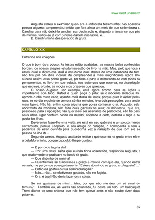 www.nead.unama.br
85
Augusto correu a examinar quem era a indiscreta testemunha; não aparecia
pessoa alguma; compreendeu então que fora ainda um meio de que se lembrara d.
Carolina para não deixá-lo concluir sua declaração e, disposto a lançar-se aos pés
da menina, voltou-se já com o nome da bela nos lábios, e...
D. Carolina tinha desaparecido da gruta.
CAPÍTULO XIX
Entremos nos corações
O que é bom dura pouco. As festas estão acabadas, as nossas belas conhecidas
bordam, os nossos alegres estudantes estão de livro na mão. Mas, pelo que toca a
estes, qual é digam-me, qual o estudante que, depois de uma patuscada de tom,
não fica por oito dias incapaz de compreender a mais insignificante lição? Isto
sucede assim; essa pobre gente vê, por toda a parte e misturando-se com todos os
pensamentos, no livro em que estuda, nas estampas que observa, na dissertação
que escreve, o baile, as moças e os prazeres que apreciou.
O nosso Augusto, por exemplo, está agora bronco para as lições e
impertinente com tudo. Rafael é quem paga o pato: se o inocente moleque lhe
apronta o chá muito cedo, apanha meia dúzia de bolos, porque quer ir vadiar pelas
ruas; se no dia seguinte se demora só dez minutos, leva dois pescoções, para andar
mais ligeiro. Não há, enfim, coisa alguma que possa contentar o sr. Augusto; está
aborrecido da medicina, tem feito duas gazetas na aula; de ministerial, que era,
passou-se para a oposição; não quer mais ser assinante de periódicos, não há para
seus olhos lugar nenhum bonito no mundo; aborrece a corte, detesta a roça e só
gosta das ilhas.
Deveremos fazer-lhe uma visita; ele está em seu gabinete e um pouco menos
carrancudo, porque Leopoldo, o seu amigo do coração, o acompanha e tem a
paciência de estar ouvindo pela duodécima vez a narração do que com ele se
passou na ilha de...
Segundo parece, Augusto acaba de relatar o que ocorreu na gruta, entre ele e
a bela Moreninha, porque Leopoldo lhe perguntou:
— E por onde fugiria ela?...
— Por uma difícil saída que eu não tinha observado, respondeu Augusto, e
que exatamente se praticava no fundo da gruta.
— Que diabinho de menina!
— Quanto mais se tu notasses a graça e malícia com que ela, quando entrei
na sala, me perguntou sossegadamente: "Esteve dormindo na gruta, sr. Augusto?…"
— Então ela gostou da tua semideclaração?!
— Não... não... se ela tivesse gostado, não me fugiria.
— Ora, é boa! Não devia fazer outra coisa.
Se ela gostasse de mim!... Mas, por que não me deu um só sinal de
ternura?... Também eu, às vezes tão adiantado, fui desta um tolo, um basbaque!
Tremi diante de uma criança que não tem quinze anos e não soube dizer duas
palavras.
 