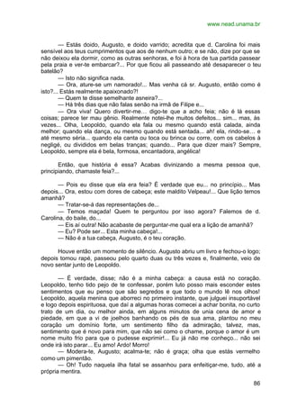 www.nead.unama.br
86
— Estás doido, Augusto, e doido varrido; acredita que d. Carolina foi mais
sensível aos teus cumprimentos que aos de nenhum outro; e se não, dize por que se
não deixou ela dormir, como as outras senhoras, e foi à hora de tua partida passear
pela praia e ver-te embarcar?... Por que ficou ali passeando até desaparecer o teu
batelão?
— Isto não significa nada.
— Ora, ature-se um namorado!... Mas venha cá sr. Augusto, então como é
isto?... Estás realmente apaixonado?!
— Quem te disse semelhante asneira?...
— Há três dias que não falas senão na irmã de Filipe e...
— Ora viva! Quero divertir-me… digo-te que a acho feia; não é lá essas
coisas; parece ter mau gênio. Realmente notei-lhe muitos defeitos... sim... mas, às
vezes... Olha, Leopoldo, quando ela fala ou mesmo quando está calada, ainda
melhor; quando ela dança, ou mesmo quando está sentada... ah! ela, rindo-se… e
até mesmo séria... quando ela canta ou toca ou brinca ou corre, com os cabelos à
negligé, ou divididos em belas tranças; quando... Para que dizer mais? Sempre,
Leopoldo, sempre ela é bela, formosa, encantadora, angélica!
Então, que história é essa? Acabas divinizando a mesma pessoa que,
principiando, chamaste feia?...
— Pois eu disse que ela era feia? É verdade que eu... no princípio... Mas
depois... Ora, estou com dores de cabeça; este maldito Velpeau!... Que lição temos
amanhã?
— Tratar-se-á das representações de...
— Temos maçada! Quem te perguntou por isso agora? Falemos de d.
Carolina, do baile, do...
— Eis aí outra! Não acabaste de perguntar-me qual era a lição de amanhã?
— Eu? Pode ser... Esta minha cabeça!...
— Não é a tua cabeça, Augusto, é o teu coração.
Houve então um momento de silêncio. Augusto abriu um livro e fechou-o logo;
depois tomou rapé, passeou pelo quarto duas ou três vezes e, finalmente, veio de
novo sentar junto de Leopoldo.
— É verdade, disse; não é a minha cabeça: a causa está no coração.
Leopoldo, tenho tido pejo de te confessar, porém luto posso mais esconder estes
sentimentos que eu penso que são segredos e que todo o mundo lê nos olhos!
Leopoldo, aquela menina que aborreci no primeiro instante, que julguei insuportável
e logo depois espirituosa, que daí a algumas horas comecei a achar bonita, no curto
trato de um dia, ou melhor ainda, em alguns minutos de unia cena de amor e
piedade, em que a vi de joelhos banhando os pés de sua ama, plantou no meu
coração um domínio forte, um sentimento filho da admiração, talvez, mas,
sentimento que é novo para mim, que não sei como o chame, porque o amor é um
nome muito frio para que o pudesse exprimir!... Eu já não me conheço... não sei
onde irá isto parar... Eu amo! Ardo! Morro!
— Modera-te, Augusto; acalma-te; não é graça; olha que estás vermelho
como um pimentão.
— Oh! Tudo naquela ilha fatal se assanhou para enfeitiçar-me, tudo, até a
própria mentira.
 