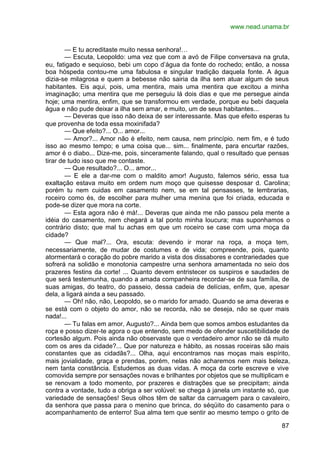 www.nead.unama.br
87
— E tu acreditaste muito nessa senhora!…
— Escuta, Leopoldo: uma vez que com a avó de Filipe conversava na gruta,
eu, fatigado e sequioso, bebi um copo d’água da fonte do rochedo; então, a nossa
boa hóspeda contou-me uma fabulosa e singular tradição daquela fonte. A água
dizia-se milagrosa e quem a bebesse não sairia da ilha sem atuar algum de seus
habitantes. Eis aqui, pois, uma mentira, mais uma mentira que excitou a minha
imaginação; uma mentira que me perseguiu lá dois dias e que me persegue ainda
hoje; uma mentira, enfim, que se transformou em verdade, porque eu bebi daquela
água e não pude deixar a ilha sem amar, e muito, um de seus habitantes...
— Deveras que isso não deixa de ser interessante. Mas que efeito esperas tu
que provenha de toda essa moxinifada?
— Que efeito?... O... amor...
— Amor?... Amor não é efeito, nem causa, nem princípio. nem fim, e é tudo
isso ao mesmo tempo; e uma coisa que... sim... finalmente, para encurtar razões,
amor é o diabo... Dize-me, pois, sinceramente falando, qual o resultado que pensas
tirar de tudo isso que me contaste.
— Que resultado?... O... amor...
— E ele a dar-me com o maldito amor! Augusto, falemos sério, essa tua
exaltação estava muito em ordem num moço que quisesse desposar d. Carolina;
porém tu nem cuidas em casamento nem, se em tal pensasses, te lembrarias,
roceiro como és, de escolher para mulher uma menina que foi criada, educada e
pode-se dizer que mora na corte.
— Esta agora não é má!... Deveras que ainda me não passou pela mente a
idéia do casamento, nem chegará a tal ponto minha loucura; mas suponhamos o
contrário disto; que mal tu achas em que um roceiro se case com uma moça da
cidade?
— Que mal?... Ora, escuta: devendo ir morar na roça, a moça tem,
necessariamente, de mudar de costumes e de vida; compreende, pois, quanto
atormentará o coração do pobre marido a vista dos dissabores e contrariedades que
sofrerá na solidão e monotonia campestre urna senhora amamentada no seio dos
prazeres festins da corte! ... Quanto devem entristecer os suspiros e saudades de
que será testemunha, quando a amada companheira recordar-se de sua família, de
suas amigas, do teatro, do passeio, dessa cadeia de delícias, enfim, que, apesar
dela, a ligará ainda a seu passado.
— Oh! não, não, Leopoldo, se o marido for amado. Quando se ama deveras e
se está com o objeto do amor, não se recorda, não se deseja, não se quer mais
nada!...
— Tu falas em amor, Augusto?... Ainda bem que somos ambos estudantes da
roça e posso dizer-te agora o que entendo, sem medo de ofender suscetibilidade de
cortesão algum. Pois ainda não observaste que o verdadeiro amor não se dá muito
com os ares da cidade?... Que por natureza e hábito, as nossas roceiras são mais
constantes que as cidadãs?... Olha, aqui encontramos nas moças mais espírito,
mais jovialidade, graça e prendas, porém, nelas não acharemos nem mais beleza,
nem tanta constância. Estudemos as duas vidas. A moça da corte escreve e vive
comovida sempre por sensações novas e brilhantes por objetos que se multiplicam e
se renovam a todo momento, por prazeres e distrações que se precipitam; ainda
contra a vontade, tudo a obriga a ser volúvel: se chega à janela um instante só, que
variedade de sensações! Seus olhos têm de saltar da carruagem para o cavaleiro,
da senhora que passa para o menino que brinca, do séqüito do casamento para o
acompanhamento de enterro! Sua alma tem que sentir ao mesmo tempo o grito de
 