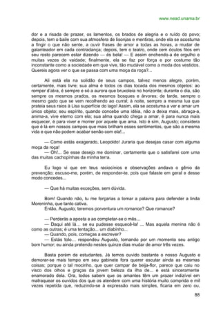 www.nead.unama.br
88
dor e a risada de prazer, os lamentos, os brados de alegria e o ruído do povo;
depois, tem o baile com sua atmosfera de lisonjas e mentiras, onde ela se acostuma
a fingir o que não sente, a ouvir frases de amor a todas as horas, a mudar de
galanteador em cada contradança; depois, tem o teatro, onde cem óculos fitos em
seu rosto parecem estar dizendo — és bela! — E assim enchendo-a de orgulho e
muitas vezes de vaidade; finalmente, ela se faz por força e por costume tão
inconstante como a sociedade em que vive, tão mudável como a moda dos vestidos.
Quereis agora ver o que se passa com uma moça da roça?...
Ali está ela na solidão de seus campos, talvez menos alegre, porém,
certamente, mais livre; sua alma é todos os dias tocada dos mesmos objetos: ao
romper d’alva, é sempre e só a aurora que bruxoleia no horizonte; durante o dia, são
sempre os mesmos prados, os mesmos bosques e árvores; de tarde, sempre o
mesmo gado que se vem recolhendo ao curral; à noite, sempre a mesma lua que
prateia seus raios à Lisa superfície do lago! Assim, ela se acostuma a ver e amar um
único objeto; seu espírito, quando concebe uma idéia, não a deixa mais, abraça-a,
anima-a, vive eterno com ela; sua alma quando chega a amar, é para nunca mais
esquecer, é para viver e morrer por aquele que ama. Isto é sim, Augusto; considera
que é lá em nossos campos que mais brilham esses sentimentos, que são a mesma
vida e que não podem acabar senão com ela!...
— Como estás exagerado, Leopoldo! Juraria que desejas casar com alguma
moça da roça!
— Oh!... Se esse desejo me dominar, certamente que o satisfarei com uma
das muitas cachopinhas da minha terra.
Eu logo vi que em teus raciocínios e observações andava o gênio da
prevenção; escuso-me, porém, de responder-te, pois que falaste em geral e desse
modo concedes...
— Que há muitas exceções, sem dúvida.
Bom! Quando não, tu me forçarias a tomar a palavra para defender a linda
Moreninha, que tanto cativa.
Então, Augusto, teremos porventura um romance? Que romance?
— Perderás a aposta e ao completar-se o mês...
— Daqui até lá… se eu pudesse esquecê-la! ... Mas aquela menina não é
como as outras; é uma tentação... um diabinho...
— Quando, pois, começas a escrever?
— Estás tolo… respondeu Augusto, tomando por um momento seu antigo
bom humor; eu ainda pretendo nestes quinze dias mudar de amor três vezes.
Basta porém de estudantes. Já temos ouvido bastante o nosso Augusto e
demorar-se mais tempo em seu gabinete fora querer escutar ainda as mesmas
coisas; porque o tal mocinho, que quer campar de beija-flor, parece que caiu no
visco dos olhos e graças da jovem beleza da ilha de... e está sinceramente
enamorado dela. Ora, todos sabem que os amantes têm um prazer indizível em
matraquear os ouvidos dos que os atendem com uma história muito comprida e mil
vezes repetida que, reduzindo-se à expressão mais simples, ficaria em zero ou,
 