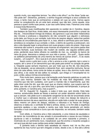 www.nead.unama.br
89
quando muito, nos seguintes termos: "eu olhei e ela olhou"; eu lhe disse "pode ser,
não pode ser". Deixemos, portanto, o senhor Augusto entregue a seus cuidados de
moço, e tanto mais que já conhecemos o estado em que se acha. Vamos agora
entrar no coraçãozinho de um ente bem amável, que não tem, como aquele, uma
pessoa a quem confie suas penas, e por isso sofre talvez mais. Faremos urna visita
à nossa linda Moreninha.
Também suas modificações têm aparecido no caráter de d. Carolina, depois
dos festejos de Sant’Ana. Antes deles, era essa interessante jovenzinha o prazer da
ilha de... irreconciliável inimiga da tristeza, ela ignorava o que era estar melancólica
dez minutos e praticava o despotismo de não consentir que alguém o estivesse;
junto dela, por força ou por vontade, tudo tinha de respirar alegria; sabia tirar partido
de todas as circunstâncias para fazer rir, e, boa, afável e carinhosa para com todos,
amoldava os corações à sua vontade; o ídolo, o delírio de quantos a praticavam, era
ela a vida daquele lugar e empunhava com suas graças o cetro do prazer. Hoje suas
maneiras são outras e, enquanto suas músicas se empoeiram, seu piano passa dias
inteiros fechado, suas bonecas não mudam de vestido, ela vagueia solitária pela
praia, perdendo seus belos olhares na vastidão do mar, ou, sentada no banco de
relva da gruta, descansa a cabeça em sua mão e pensa... Em quê?... Quais serão
os solitários pensamentos de uma menina de menos de quinze anos?... E às vezes
suspira... um suspiro?... Eis o que já é um pouco explicativo.
Assim como o grito tem o eco, a flor o aroma e a dor o gemido, tem o amor o
suspiro; ah! o amor é um demoninho que não pede para entrar no coração da gente
e, hóspede quase sempre importuno, por pior trato que se lhe dê, não desconfia,
não se despede, vai-se colocando e deixando ficar, sem vergonha nenhuma, faz-se
dono da casa alheia, toma conta de todas as ações, leva o seu domínio muito cedo
aos olhos, e às vezes dá tais saltos no coração, que chega a ir encarapitar-se no
juízo; então, adeus minhas encomendas!...
Pois muito bem, parece que a tal tentação anda fazendo peloticas no peito da
nossa cara menina; também não há moléstia de mais fácil diagnóstico. Uma
mocinha que não tem cuidados, com quem a mamãe não é impertinente, que não
sabe dizer onde lhe dói, que não quer que se chame médico, que suspira sem ter
flatos, que não vê o que olha, que acha todo o guisado mal temperado, é porque já
ama; portanto, d. Carolina ama, mas a quem?!...
Ah! Sr. Augusto! Sr. Augusto, a culpa é toda sua, sem dúvida. Esta bela
menina, acostumada desde as faixas a exercer um poder absoluto sobre todos os
que a cercam, não pôde ouvir o estudante vangloriar-se de não ter encontrado ainda
a mulher que o cativasse deveras, sem sentir o mais vivo desejo de reduzi-lo a
obediente escravo de seus caprichos; ela pôs em ação todo o poder de suas graças,
ideou mesmo um plano de ataque, estudou a natureza e os fracos do inimigo,
observou e bateu-se; o combate foi fatal a ambos, talvez, e no fim dele a orgulhosa
guerreira apalpou o seu coração e sentiu que nele havia penetrado um dardo;
consultou a sua consciência e ouviu que ela respondia; se venceste, também estás
vencida!
Com efeito, d. Carolina ama o feliz estudante, e unia mistura de saudades e
de temor da inconstância do seu amado é provavelmente a causa da sua tristeza;
ajunta-se a isto a novidade e os cuidados de um amor nascente e primeiro, o
incômodo de um sentimento novo, inexplicável, que lhe enchia o inocente coração e
ver-se-á que ela tem suas razões para andar melancólica.
E portanto toda a família está assaltada do mesmo mal: há na ilha uma
epidemia de mau humor que tem chegado a todos, desde a sra. d. Ana até a última
 