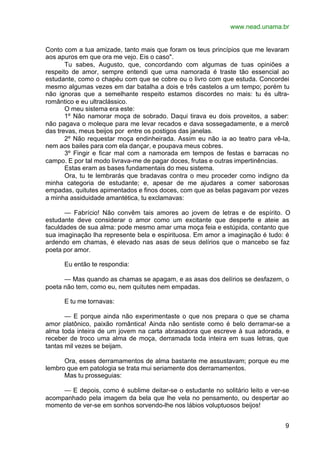 www.nead.unama.br
9
Conto com a tua amizade, tanto mais que foram os teus princípios que me levaram
aos apuros em que ora me vejo. Eis o caso".
Tu sabes, Augusto, que, concordando com algumas de tuas opiniões a
respeito de amor, sempre entendi que uma namorada é traste tão essencial ao
estudante, como o chapéu com que se cobre ou o livro com que estuda. Concordei
mesmo algumas vezes em dar batalha a dois e três castelos a um tempo; porém tu
não ignoras que a semelhante respeito estamos discordes no mais: tu és ultra-
romântico e eu ultraclássico.
O meu sistema era este:
1º Não namorar moça de sobrado. Daqui tirava eu dois proveitos, a saber:
não pagava o moleque para me levar recados e dava sossegadamente, e a mercê
das trevas, meus beijos por entre os postigos das janelas.
2º Não requestar moça endinheirada. Assim eu não ia ao teatro para vê-la,
nem aos bailes para com ela dançar, e poupava meus cobres.
3º Fingir e ficar mal com a namorada em tempos de festas e barracas no
campo. E por tal modo livrava-me de pagar doces, frutas e outras impertinências.
Estas eram as bases fundamentais do meu sistema.
Ora, tu te lembrarás que bradavas contra o meu proceder como indigno da
minha categoria de estudante; e, apesar de me ajudares a comer saborosas
empadas, quitutes apimentados e finos doces, com que as belas pagavam por vezes
a minha assiduidade amantética, tu exclamavas:
— Fabrício! Não convêm tais amores ao jovem de letras e de espírito. O
estudante deve considerar o amor como um excitante que desperte e ateie as
faculdades de sua alma: pode mesmo amar uma moça feia e estúpida, contanto que
sua imaginação lha represente bela e espirituosa. Em amor a imaginação é tudo: é
ardendo em chamas, é elevado nas asas de seus delírios que o mancebo se faz
poeta por amor.
Eu então te respondia:
— Mas quando as chamas se apagam, e as asas dos delírios se desfazem, o
poeta não tem, como eu, nem quitutes nem empadas.
E tu me tornavas:
— E porque ainda não experimentaste o que nos prepara o que se chama
amor platônico, paixão romântica! Ainda não sentiste como é belo derramar-se a
alma toda inteira de um jovem na carta abrasadora que escreve à sua adorada, e
receber de troco uma alma de moça, derramada toda inteira em suas letras, que
tantas mil vezes se beijam.
Ora, esses derramamentos de alma bastante me assustavam; porque eu me
lembro que em patologia se trata mui seriamente dos derramamentos.
Mas tu prosseguias:
— E depois, como é sublime deitar-se o estudante no solitário leito e ver-se
acompanhado pela imagem da bela que lhe vela no pensamento, ou despertar ao
momento de ver-se em sonhos sorvendo-lhe nos lábios voluptuosos beijos!
 