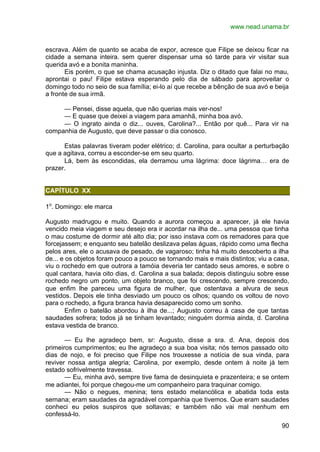 www.nead.unama.br
90
escrava. Além de quanto se acaba de expor, acresce que Filipe se deixou ficar na
cidade a semana inteira. sem querer dispensar uma só tarde para vir visitar sua
querida avó e a bonita maninha.
Eis porém, o que se chama acusação injusta. Diz o ditado que falai no mau,
aprontai o pau! Filipe estava esperando pelo dia de sábado para aproveitar o
domingo todo no seio de sua família; ei-lo aí que recebe a bênção de sua avó e beija
a fronte de sua irmã.
— Pensei, disse aquela, que não querias mais ver-nos!
— E quase que deixei a viagem para amanhã, minha boa avó.
— O ingrato ainda o diz... ouves, Carolina?... Então por quê... Para vir na
companhia de Augusto, que deve passar o dia conosco.
Estas palavras tiveram poder elétrico; d. Carolina, para ocultar a perturbação
que a agitava, correu a esconder-se em seu quarto.
Lá, bem às escondidas, ela derramou uma lágrima: doce lágrima… era de
prazer.
CAPÍTULO XX
1o
. Domingo: ele marca
Augusto madrugou e muito. Quando a aurora começou a aparecer, já ele havia
vencido meia viagem e seu desejo era ir acordar na ilha de... uma pessoa que tinha
o mau costume de dormir até alto dia; por isso instava com os remadores para que
forcejassem; e enquanto seu batelão deslizava pelas águas, rápido como uma flecha
pelos ares, ele o acusava de pesado, de vagaroso; tinha há muito descoberto a ilha
de... e os objetos foram pouco a pouco se tornando mais e mais distintos; viu a casa,
viu o rochedo em que outrora a tamóia deveria ter cantado seus amores, e sobre o
qual cantara, havia oito dias, d. Carolina a sua balada; depois distinguiu sobre esse
rochedo negro um ponto, um objeto branco, que foi crescendo, sempre crescendo,
que enfim lhe pareceu uma figura de mulher, que ostentava a alvura de seus
vestidos. Depois ele tinha desviado um pouco os olhos; quando os voltou de novo
para o rochedo, a figura branca havia desaparecido como um sonho.
Enfim o batelão abordou à ilha de...; Augusto correu à casa de que tantas
saudades sofrera; todos já se tinham levantado; ninguém dormia ainda, d. Carolina
estava vestida de branco.
— Eu lhe agradeço bem, sr: Augusto, disse a sra. d. Ana, depois dos
primeiros cumprimentos; eu lhe agradeço a sua boa visita; nós temos passado oito
dias de nojo, e foi preciso que Filipe nos trouxesse a notícia de sua vinda, para
reviver nossa antiga alegria; Carolina, por exemplo, desde ontem à noite já tem
estado sofrivelmente travessa.
— Eu, minha avó, sempre tive fama de desinquieta e prazenteira; e se ontem
me adiantei, foi porque chegou-me um companheiro para traquinar comigo.
— Não o negues, menina; tens estado melancólica e abatida toda esta
semana; eram saudades da agradável companhia que tivemos. Que eram saudades
conheci eu pelos suspiros que soltavas; e também não vai mal nenhum em
confessá-lo.
 