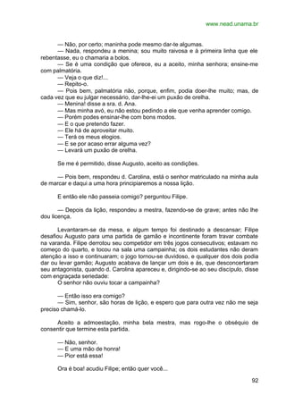 www.nead.unama.br
92
— Não, por certo; maninha pode mesmo dar-te algumas.
— Nada, respondeu a menina; sou muito raivosa e à primeira linha que ele
rebentasse, eu o chamaria a bolos.
— Se é uma condição que oferece, eu a aceito, minha senhora; ensine-me
com palmatória.
— Veja o que diz!...
— Repito-o.
— Pois bem, palmatória não, porque, enfim, podia doer-lhe muito; mas, de
cada vez que eu julgar necessário, dar-lhe-ei um puxão de orelha.
— Menina! disse a sra. d. Ana.
— Mas minha avó, eu não estou pedindo a ele que venha aprender comigo.
— Porém podes ensinar-lhe com bons modos.
— E o que pretendo fazer.
— Ele há de aproveitar muito.
— Terá os meus elogios.
— E se por acaso errar alguma vez?
— Levará um puxão de orelha.
Se me é permitido, disse Augusto, aceito as condições.
— Pois bem, respondeu d. Carolina, está o senhor matriculado na minha aula
de marcar e daqui a uma hora principiaremos a nossa lição.
E então ele não passeia comigo? perguntou Filipe.
— Depois da lição, respondeu a mestra, fazendo-se de grave; antes não lhe
dou licença.
Levantaram-se da mesa, e algum tempo foi destinado a descansar; Filipe
desafiou Augusto para uma partida de gamão e incontinente foram travar combate
na varanda. Filipe derrotou seu competidor em três jogos consecutivos; estavam no
começo do quarto, e tocou na sala uma campainha; os dois estudantes não deram
atenção a isso e continuaram; o jogo tornou-se duvidoso, e qualquer dos dois podia
dar ou levar gamão; Augusto acabava de lançar um dois e ás, que desconcertaram
seu antagonista, quando d. Carolina apareceu e, dirigindo-se ao seu discípulo, disse
com engraçada seriedade:
O senhor não ouviu tocar a campainha?
— Então isso era comigo?
— Sim, senhor, são horas de lição, e espero que para outra vez não me seja
preciso chamá-lo.
Aceito a admoestação, minha bela mestra, mas rogo-lhe o obséquio de
consentir que termine esta partida.
— Não, senhor.
— E uma mão de honra!
— Pior está essa!
Ora é boa! acudiu Filipe; então quer você...
 