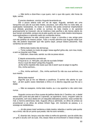 www.nead.unama.br
93
— Não tenho a dizer-lhes o que quero, nem o que não quero; são horas da
lição, vamos.
E preciso obedecer, concluiu Augusto levantando-se.
Daí a pouco estava tudo em via de regra; Augusto, sentado em uma
banquinha aos pés de sua bela mestra, escutava, com olhos fitos no rosto dela, as
explicações necessárias. As vezes d. Carolina não podia conservar imperturbável
sua afetada gravidade e então os sorrisos da bela mestra e do aprendiz
graciosamente se trocavam; ela se mostrava mais pacífica e ele menos atento do
que haviam prometido, porque era já pela quarta vez que a bela mestra recomeçava
suas explicações e o aprendiz cada vez a entendia menos.
Filipe apareceu na sala, pronto para ir caçar, e convidou o seu amigo para
com ele partilhar do mesmo prazer. Todo o mundo adivinha que Augusto disse que
não; ele poderia responder que não queria caçar, porque estava pescando, mas
contentou-se com dizer:
— Minha bela mestra não dá licença.
— Tome cuidado no modo de pegar nessa agulha! gritou ela, com mau modo,
e sem se importar com Filipe.
— Está bem, disse este, saindo: eu não os posso aturar.
E depois acrescentou sorrindo-se:
Finque-se aí, sr. Hércules, aos pés da sua bela Onfale!
Ouviu o que ele disse? perguntou Augusto.
Já lhe tenho repetido três vezes que não é assim que se pega na agulha.
Ora, minha senhora...
— Ora, minha senhora!... Ora, minha senhora! Eu não sou sua senhora, sou
sua mestra.
Minha bela mestra!
Digo-lhe que já me vai faltando a paciência. O senhor não atenta no que
faz!... Já tem quatro vezes rebentado a linha e é a décima segunda que lhe cai o
dedal.
— Não se exaspere, minha bela mestra, eu o vou apanhar e não cairá mais
nunca.
Augusto curvou-se e ficou quase de joelhos diante de d. Carolina; ora, o dedal
estava bem junto dos pés dela e o aprendiz, ao apanhá-lo, tocou, ninguém sabe se
de propósito, com seus dedos em um daqueles delicados pezinhos: esse contato fez
mal; a menina estremeceu toda. Augusto olhou-a admirado, os olhos de ambos se
encontraram e os olhos de ambos tinham fogo. Um momento se passou, e o
sossego se restabeleceu.
— Já não posso mais! exclamou a bela mestra; rebentou o senhor pela quinta
vez a linha; não dá um ponto que preste; não há outro remédio...
E, dizendo isto, lançou uma das mãos à orelha do aprendiz, que de súbito deu
um grito e acudiu com as suas. Ora, essas mãos se encontraram e nesse ensejo os
 