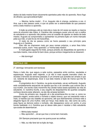 www.nead.unama.br
94
dedos da bela mestra foram docemente apertados pela mão do aprendiz. Novo fogo
de olhares; que aproveitável lição!
— Menina, tenha modo!... O sr. Augusto não é criança, exclamou a sra. d.
Ana, que a dez passos cosia, e que só podia ver a exterioridade do que passava
entre a bela mestra e o aprendiz.
A lição se prolongou até ao meio-dia e mais de mil vezes se repetiu a mesma
cena do encontro das mãos; d. Carolina não conseguiu puxar uma só vez a orelha
do estudante e o aprendiz não perdeu uma só ocasião de apertar os dedos da bela
mestra. Augusto se comprometeu a apresentar na primeira lição um nome marcado
pela sua mão, e tudo foi às mil maravilhas.
O resto do dia se passou como se havia passado o seu princípio para
Augusto e d. Carolina.
Eles não se chamaram mais por seus nomes próprios, o amor lhes tinha
ensinado outros, eram: "meu aprendiz", e "minha bela mestra".
A madrugada seguinte foi triste, porque presidiu às despedidas do aprendiz e
sua bela mestra, mas ainda foi bem doce, porque ambos meigamente se disseram:
— Até domingo!
CAPÍTULO XXI
2o
. domingo: brincando com bonecas
Raiou o belo dia, que seguiu a sete outros, passados entre sonhos, saudades e
esperanças. Augusto está viajando, e já não é mais aquele mancebo cheio de
dúvidas e temores da semana passada; é um amante que acredita ser amado e que
vai, radiante de esperanças, levar à sua bela mestra a lição de marca que lhe foi
passada.
O prognóstico de d. Carolina, na gruta encantada, vai-se verificando: Augusto
está completamente esquecido da aposta que fez e do camafeu que outrora deu à
sua mulher. Um bonito rosto moreninho fez olvidar todos esses episódios da vida do
estudante. O. Carolina triunfa, e seu orgulho de despotazinha de quantos corações
conhece deveria estar altaneiro, se ela não amasse também.
Como da primeira vez, Augusto vê o dia amanhecer-lhe no mar; e, como na
passada viagem, avista sobre o rochedo o objeto branco, que vai crescendo mais e
mais, à medida que seu batelão se aproxima, até que distintamente conhece nele a
elegante figura de uma mulher, bela por força; mas desta vez, não como da outra,
essa figura se demora sobre o rochedo, não desaparece como um sonho, é uma
bonita realidade: é d. Carolina que só desce dele para ir receber o feliz estudante
que acaba de desembarcar.
— Minha bela mestra!
— Meu aprendiz!... Já sei que traz o nome bem marcado.
Oh! Sempre precisarei que me queira puxar as orelhas.
— Não, eu não farei tal na lição de hoje.
 