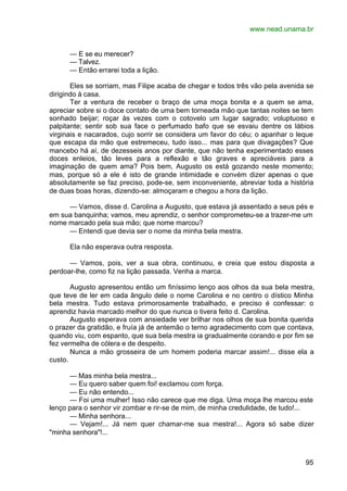 www.nead.unama.br
95
— E se eu merecer?
— Talvez.
— Então errarei toda a lição.
Eles se sorriam, mas Filipe acaba de chegar e todos três vão pela avenida se
dirigindo à casa.
Ter a ventura de receber o braço de uma moça bonita e a quem se ama,
apreciar sobre si o doce contato de uma bem torneada mão que tantas noites se tem
sonhado beijar; roçar às vezes com o cotovelo um lugar sagrado; voluptuoso e
palpitante; sentir sob sua face o perfumado bafo que se esvaiu dentre os lábios
virginais e nacarados, cujo sorrir se considera um favor do céu; o apanhar o leque
que escapa da mão que estremeceu, tudo isso... mas para que divagações? Que
mancebo há aí, de dezesseis anos por diante, que não tenha experimentado esses
doces enleios, tão leves para a reflexão e tão graves e apreciáveis para a
imaginação de quem ama? Pois bem, Augusto os está gozando neste momento;
mas, porque só a ele é isto de grande intimidade e convém dizer apenas o que
absolutamente se faz preciso, pode-se, sem inconveniente, abreviar toda a história
de duas boas horas, dizendo-se: almoçaram e chegou a hora da lição.
— Vamos, disse d. Carolina a Augusto, que estava já assentado a seus pés e
em sua banquinha; vamos, meu aprendiz, o senhor comprometeu-se a trazer-me um
nome marcado pela sua mão; que nome marcou?
— Entendi que devia ser o nome da minha bela mestra.
Ela não esperava outra resposta.
— Vamos, pois, ver a sua obra, continuou, e creia que estou disposta a
perdoar-lhe, como fiz na lição passada. Venha a marca.
Augusto apresentou então um finíssimo lenço aos olhos da sua bela mestra,
que teve de ler em cada ângulo dele o nome Carolina e no centro o dístico Minha
bela mestra. Tudo estava primorosamente trabalhado, e preciso é confessar: o
aprendiz havia marcado melhor do que nunca o tivera feito d. Carolina.
Augusto esperava com ansiedade ver brilhar nos olhos de sua bonita querida
o prazer da gratidão, e fruía já de antemão o terno agradecimento com que contava,
quando viu, com espanto, que sua bela mestra ia gradualmente corando e por fim se
fez vermelha de cólera e de despeito.
Nunca a mão grosseira de um homem poderia marcar assim!... disse ela a
custo.
— Mas minha bela mestra...
— Eu quero saber quem foi! exclamou com força.
— Eu não entendo...
— Foi uma mulher! Isso não carece que me diga. Uma moça lhe marcou este
lenço para o senhor vir zombar e rir-se de mim, de minha credulidade, de tudo!...
— Minha senhora...
— Vejam!... Já nem quer chamar-me sua mestra!... Agora só sabe dizer
"minha senhora"!...
 