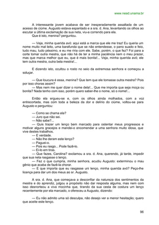 www.nead.unama.br
96
A interessante jovem acabava de ser inesperadamente assaltada de um
acesso de ciúme. Augusto estava espantado e a sra. d. Ana, levantando os olhos ao
escutar a última exclamação de sua neta, viu-a correndo para ela.
Que é isto, menina? perguntou.
— Veja, minha querida avó: aqui está a marca que ele me traz! Eu queria um
nome muito mal leito, uma barafunda que se não entendesse, o pano suado e feio,
tudo mau, tudo péssimo, e eu me riria com ele. Sabe, porém, o que fez? Foi para a
corte tomar outra mestra, que não há de ter a minha paciência nem o meu prazer,
mas que marca melhor que eu, que é mais bonita!... Veja, minha querida avó; ele
tem outra mestra, outra bela mestra!...
E dizendo isto, ocultou o rosto no seio da extremosa senhora e começou a
soluçar.
— Que loucura é essa, menina? Que tem que ele tomasse outra mestra? Pois
por isso choras assim?
— Mas nem me quer dizer o nome dela!... Que me importa que seja moça ou
bonita? Nada tenho com isso, porém quero saber-lhe o nome, só o nome!...
Então ela ergueu-se e, com os olhos ainda molhados, com a voz
entrecortada, mas com toda a beleza da dor e delírio do ciúme, voltou-se para
Augusto e perguntou:
— Como se chama ela?
— Juro que não sei.
— Não sabe?...
— Quis trazer um lenço bem marcado para ostentar meus progressos e
motivar alguns gracejos e mandei-o encomendar a uma senhora muito idosa, que
vive destes trabalhos.
— E verdade.
— Não lhe deram este lenço?
— Paguei-o.
— Pois eu rasgo... Pode fazê-lo.
— Ei-lo em tiras.
— Que fazes, Carolina? exclamou a sra. d. Ana, querendo, já tarde, impedir
que sua neta rasgasse o lenço.
— Fez o que cumpria, minha senhora, acudiu Augusto: exterminou o mau
gênio que acaba de fazê-la chorar.
— E que importa que eu rasgasse uni lenço, minha querida avó? Peço-lhe
licença para dar um dos meus ao sr. Augusto.
A sra. d. Ana, que começava a desconfiar da natureza dos sentimentos da
mestra e do aprendiz, julgou a propósito não dar resposta alguma, mas nem com
isso desnorteou a viva mocinha que, tirando da sua cesta de costura um lenço
recentemente por ela marcado, o ofereceu a Augusto, dizendo:
— Eu não admito uma só desculpa, não desejo ver a menor hesitação; quero
que aceite este lenço.
 