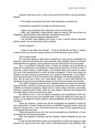 www.nead.unama.br
97
Augusto olhou para a sra. d. Ana, como para ler-lhe n’alma o que ela pensava
daquilo.
— Pois rejeita um presente da minha neta? perguntou a amante avó.
A resposta de Augusto foi um beijo na prenda de amor.
— Agora, que já estamos bem, disse ele, vamos à minha lição.
— Não, não, respondeu a bela mestra, basta de marcar; não me saí bem do
magistério, chorei diante do meu aprendiz, não falemos mais nisto.
— Então fui julgado incapaz de adiantamento?
— Ao contrário, pelo trabalho que trouxe, vi que o senhor estava adiantado
demais; porém, sou eu quem tem outros cuidados.
Já tem cuidados?...
— Quem é que deles não carece?… O pai de família tem os filhos, o senhor
os seus livros e eu, que sou criança, tenho as minhas bonecas. Quer vê-las?
Com o maior prazer.
Um momento depois a sala estava invadida por uma enorme quantidade de
bonecas, cada uma das quais tinha seus parentes, seus vestidos, jóias e um número
extraordinário de bugiarias, como qualquer moça da moda as tem no seu toucador.
Ora, o tal bichinho chamado amor é capaz de amoldar seus escolhidos a
todas as circunstâncias e de obrigá-los a fazer quanta parvoíce há neste mundo. O
amor faz o velho criança, o sábio doido, o rei humilde cativo; faz mesmo às vezes,
com que o feio pareça bonito e o grão de areia um gigante. O amor seria capaz de
obrigar a um coxo a brincar o tempo-será, a um surdo o companheiro e a um cego o
procura quem te deu. O amor foi inventor das cabeleiras, dos dentes postiços que...
mas, alto lá! Que isto é bulir com muita gente; enfim, o amor está fazendo um
estudante do quinto ano de medicina passar um dia inteiro brincando com bonecas.
Com efeito, Augusto já sabe de cor e salteados todos os nomes dos membros
daquela família, conhece os diversos graus de parentesco que existem entre eles,
acalenta as bonecas pequenas, despe umas e veste outras, conversa com todas,
examina o guarda-roupa, batiza, casa, em uma palavra, dobra-se aos prazeres de
sua bela mestra, como uma varinha ao vento.
No entanto a sra. d. Ana os observa cuidadosa; tem simpatizado muito com
Augusto, mas nem por isso quer entregar todo o futuro do objeto que mais ama no
mundo, ao só abrigo do nobre caráter e sérias qualidades que tem reconhecido no
mancebo.
Como de costume, a tarde teve de ser empregada em passeios a borda do
mar e pelo jardim. O maior inimigo do amor é a civilidade, Augusto o sentiu, tendo de
oferecer o braço à sra. d. Ana, mas esta lhe fez cair a sopa no mel, rogando-lhe que
o reservasse para sua neta.
Filipe acompanhava sua avó e na viva conversação que entretinham, o nome
de Augusto foi mil vezes pronunciado.
Uma vez Augusto e Carolina, que iam adiante, ficaram distantes do par que
os seguia.
A mão da bela Moreninha tremia convulsamente no braço de Augusto e este
apertava às vezes contra seu peito, como involuntariamente, essa delicada mão;
 