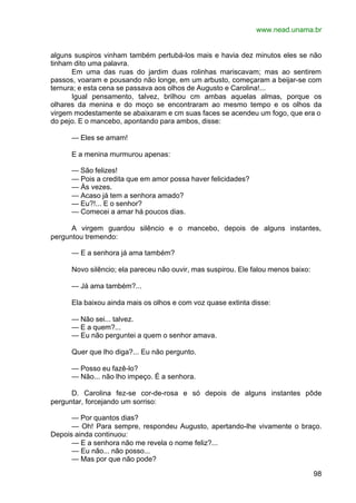www.nead.unama.br
98
alguns suspiros vinham também pertubá-los mais e havia dez minutos eles se não
tinham dito uma palavra.
Em uma das ruas do jardim duas rolinhas mariscavam; mas ao sentirem
passos, voaram e pousando não longe, em um arbusto, começaram a beijar-se com
ternura; e esta cena se passava aos olhos de Augusto e Carolina!...
Igual pensamento, talvez, brilhou cm ambas aquelas almas, porque os
olhares da menina e do moço se encontraram ao mesmo tempo e os olhos da
virgem modestamente se abaixaram e cm suas faces se acendeu um fogo, que era o
do pejo. E o mancebo, apontando para ambos, disse:
— Eles se amam!
E a menina murmurou apenas:
— São felizes!
— Pois a credita que em amor possa haver felicidades?
— Às vezes.
— Acaso já tem a senhora amado?
— Eu?!... E o senhor?
— Comecei a amar há poucos dias.
A virgem guardou silêncio e o mancebo, depois de alguns instantes,
perguntou tremendo:
— E a senhora já ama também?
Novo silêncio; ela pareceu não ouvir, mas suspirou. Ele falou menos baixo:
— Já ama também?...
Ela baixou ainda mais os olhos e com voz quase extinta disse:
— Não sei... talvez.
— E a quem?...
— Eu não perguntei a quem o senhor amava.
Quer que lho diga?... Eu não pergunto.
— Posso eu fazê-lo?
— Não... não lho impeço. É a senhora.
D. Carolina fez-se cor-de-rosa e só depois de alguns instantes pôde
perguntar, forcejando um sorriso:
— Por quantos dias?
— Oh! Para sempre, respondeu Augusto, apertando-lhe vivamente o braço.
Depois ainda continuou:
— E a senhora não me revela o nome feliz?...
— Eu não... não posso...
— Mas por que não pode?
 