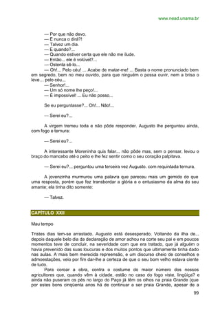 www.nead.unama.br
99
— Por que não devo.
— E nunca o dirá?!
— Talvez um dia.
— E quando?...
— Quando estiver certa que ele não me ilude.
— Então... ele é volúvel?...
— Ostenta sê-lo...
— Oh!... Pelo céu! ... Acabe de matar-me! ... Basta o nome pronunciado bem
em segredo, bem no meu ouvido, para que ninguém o possa ouvir, nem a brisa o
leve… pelo céu...
— Senhor!...
— Um só nome lhe peço!...
— É impossível! ... Eu não posso...
Se eu perguntasse?... Oh!... Não!...
— Serei eu?...
A virgem tremeu toda e não pôde responder. Augusto lhe perguntou ainda,
com fogo e ternura:
— Serei eu?...
A interessante Moreninha quis falar... não pôde mas, sem o pensar, levou o
braço do mancebo até o peito e lhe fez sentir como o seu coração palpitava.
— Serei eu?... perguntou uma terceira vez Augusto. com requintada ternura.
A jovenzinha murmurou uma palavra que pareceu mais um gemido do que
uma resposta, porém que fez transbordar a glória e o entusiasmo da alma do seu
amante; ela tinha dito somente:
— Talvez.
CAPÍTULO XXII
Mau tempo
Tristes dias tem-se arrastado. Augusto está desesperado. Voltando da ilha de...
depois daquele belo dia da declaração de amor achou na corte seu pai e em poucos
momentos teve de concluir, na severidade com que era tratado, que já alguém o
havia prevenido das suas loucuras e dos muitos pontos que ultimamente tinha dado
nas aulas. A mais bem merecida repreensão, e um discurso cheio de conselhos e
admoestações, veio por fim dar-lhe a certeza de que o seu bom velho estava ciente
de tudo.
Para coroar a obra, contra o costume do maior número dos nossos
agricultores que, quando vêm à cidade, estão no caso do fogo viste, lingüiça? e
ainda não puseram os pés no largo do Paço já têm os olhos na praia Grande (que
por estes bons cinqüenta anos há de continuar a ser praia Grande, apesar de a
 