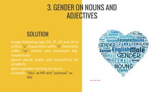 3. GENDER ON NOUNS AND
ADJECTIVES
- Assign following tags JM, JF, JO and JX to
suffixe “o” (masucline), suffix “ii” (feminine),
suffix “aa” (other) and unmarked Adj.
respectively
- Ignore plural, public and honorificity for
simplicity
- Ignore gender marking on nouns
Example: “Sita” as NP and “aaimaaii” as
NN
SOLUTION
 