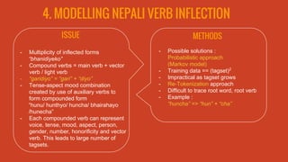 4. MODELLING NEPALI VERB INFLECTION
ISSUE
- Multiplicity of inflected forms
“bhanidiyeko”
- Compound verbs = main verb + vector
verb / light verb
- “garidiyo” = “gari” + “diyo”
- Tense-aspect mood combination
created by use of auxiliary verbs to
form compounded form
“hunu/ hunthyo/ huncha/ bhairahayo
/hunecha”
- Each compounded verb can represent
voice, tense, mood, aspect, person,
gender, number, honorificity and vector
verb. This leads to large number of
tagsets.
METHODS
- Possible solutions :
Probabilistic approach
(Markov model)
- Training data == (tagset)2
- Impractical as tagset grows
- Re-Tokenization approach
- Difficult to trace root word, root verb
- Example :
“huncha” => “hun” + “cha”
 