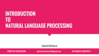 INTRODUCTION
TO
NATURAL LANGUAGE PROCESSING
Ashmit Bhattarai
COMPUTER ENGINEERING devilcrackstheearth@gmail.com KATHMANDU UNIVERSITY
 