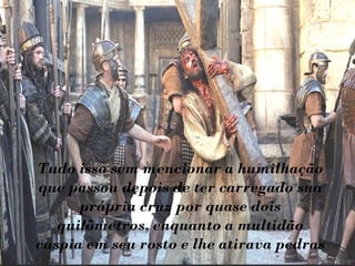 Tudo isso sem mencionar a humilhação
que passou depois de ter carregado sua
      própria cruz por quase dois
   quilômetros, enquanto a multidão
cuspia em seu rosto e lhe atirava pedras
 