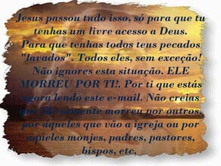 Jesus passou tudo isso, só para que tu
    tenhas um livre acesso a Deus.
 Para que tenhas todos teus pecados
 "lavados". Todos eles, sem exceção!
   Não ignores esta situação. ELE
 MORREU POR TI!. Por ti que estás
 agora lendo este e-mail. Não creias
 que Ele somente morreu por outros,
 por aqueles que vão a igreja ou por
  aqueles monjes, padres, pastores,
             bispos, etc.
 