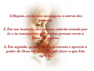 2.Depois, envia esta mensagem a outras dez
                     pessoas.

3. Em um instante, dez pessoas estarão orando por
   ti, e tu conseguirás que muitas pessoas orem a
                   Deus por outras.

4. Em seguida, pense por um momento e aprecia o
 poder de Deus em tua vida, por fazer o que Lhe
                     agrada.
 