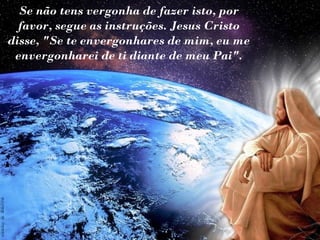 Se não tens vergonha de fazer isto, por
  favor, segue as instruções. Jesus Cristo
disse, "Se te envergonhares de mim, eu me
 envergonharei de ti diante de meu Pai".
 